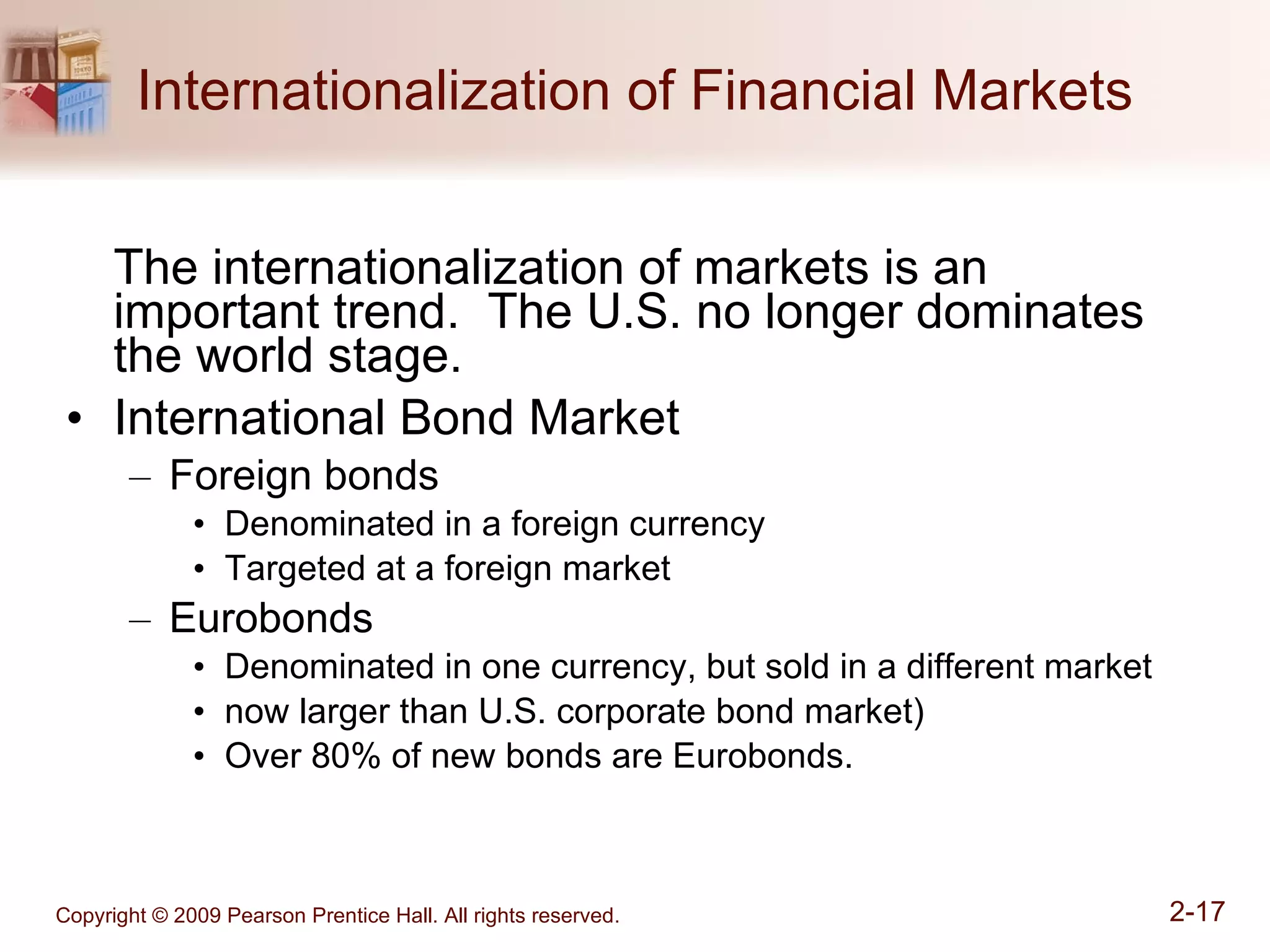 Internationalization of Financial Markets The internationalization of markets is an important trend.  The U.S. no longer dominates the world stage. International Bond Market Foreign bonds Denominated in a foreign currency Targeted at a foreign market Eurobonds Denominated in one currency, but sold in a different market now larger than U.S. corporate bond market) Over 80% of new bonds are Eurobonds. 