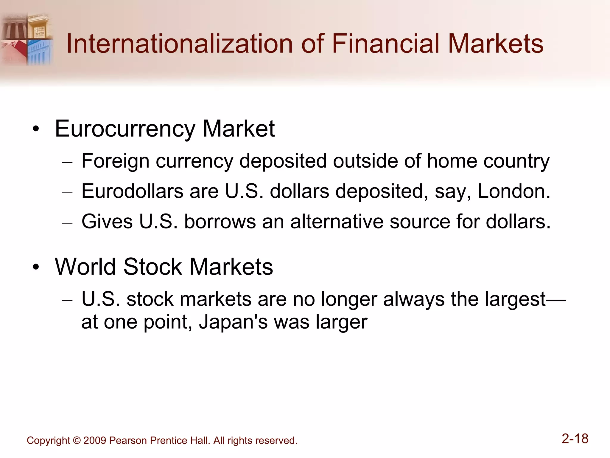 Internationalization of Financial Markets Eurocurrency Market Foreign currency deposited outside of home country Eurodollars are U.S. dollars deposited, say, London. Gives U.S. borrows an alternative source for dollars. World Stock Markets U.S. stock markets are no longer always the largest—at one point, Japan's was larger 