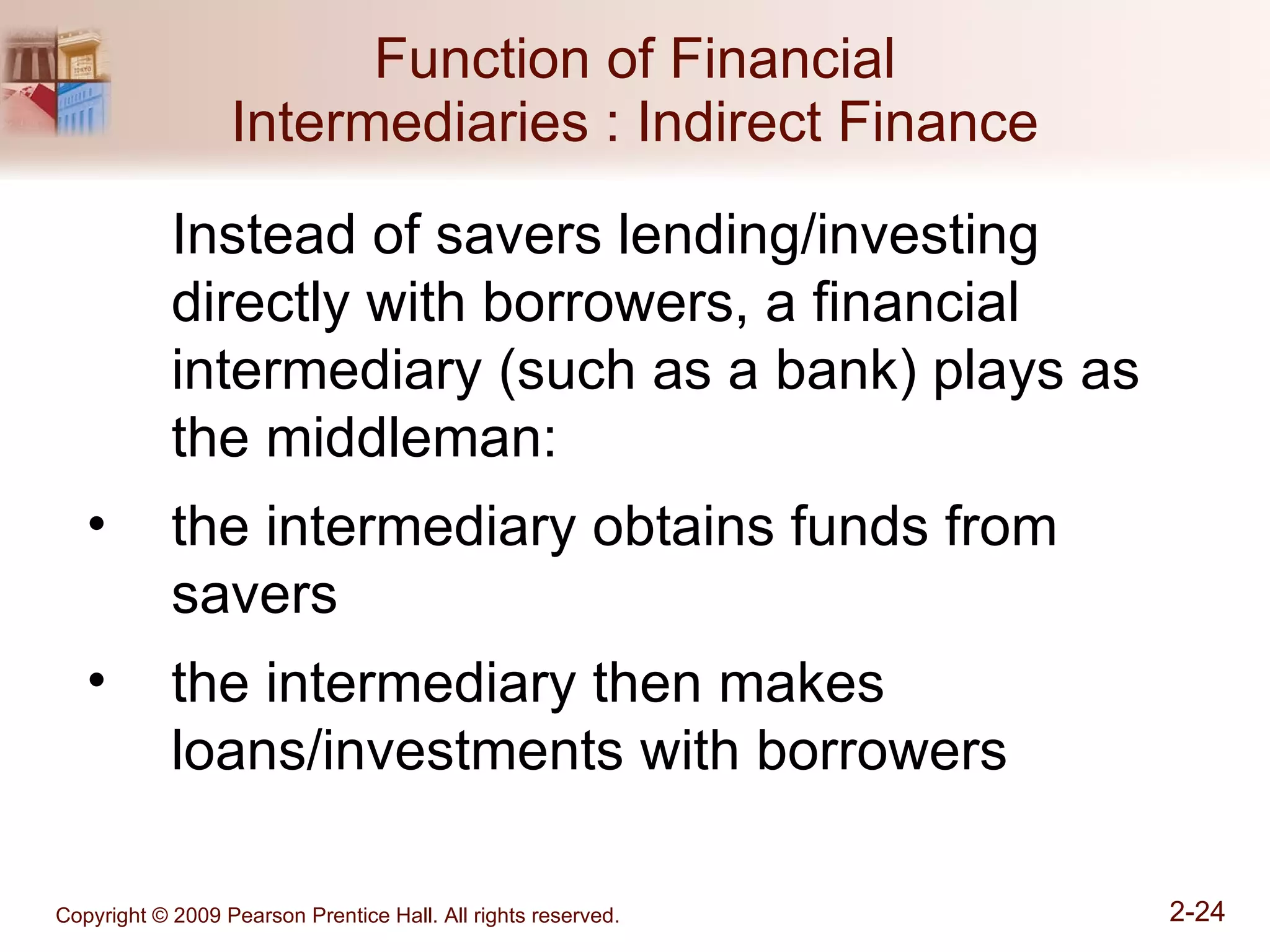 Function of Financial Intermediaries : Indirect Finance Instead of savers lending/investing directly with borrowers, a financial intermediary (such as a bank) plays as the middleman: the intermediary obtains funds from savers the intermediary then makes loans/investments with borrowers 