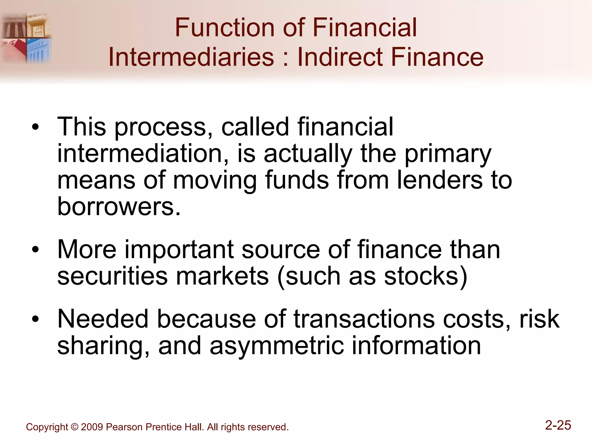Function of Financial Intermediaries : Indirect Finance This process, called financial intermediation, is actually the primary means of moving funds from lenders to borrowers. More important source of finance than securities markets (such as stocks) Needed because of transactions costs, risk sharing, and asymmetric information  