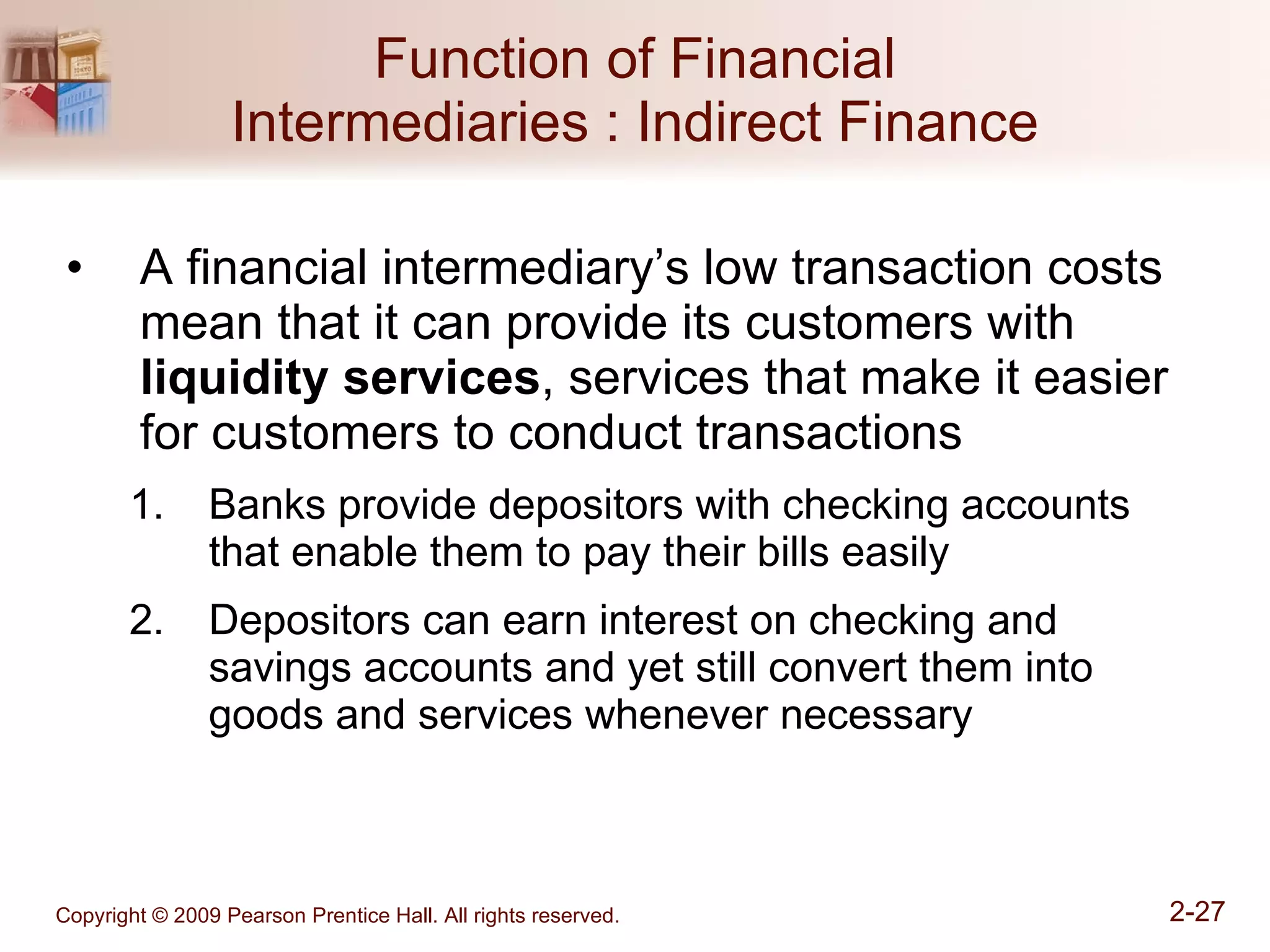 Function of Financial Intermediaries : Indirect Finance A financial intermediary’s low transaction costs mean that it can provide its customers with  liquidity services , services that make it easier for customers to conduct transactions  Banks provide depositors with checking accounts that enable them to pay their bills easily Depositors can earn interest on checking and savings accounts and yet still convert them into goods and services whenever necessary 
