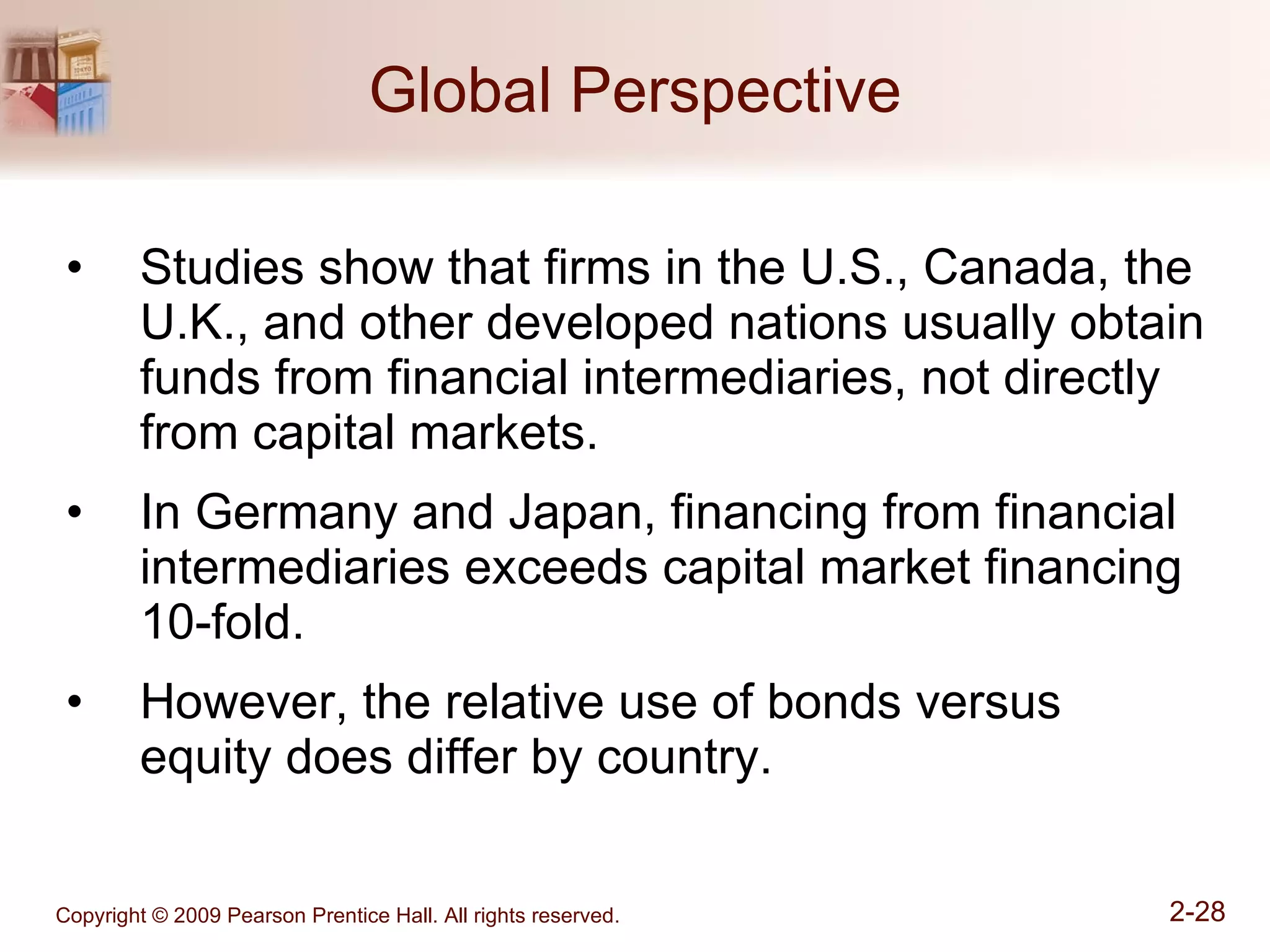 Global Perspective Studies show that firms in the U.S., Canada, the U.K., and other developed nations usually obtain funds from financial intermediaries, not directly from capital markets. In Germany and Japan, financing from financial intermediaries exceeds capital market financing 10-fold. However, the relative use of bonds versus equity does differ by country. 