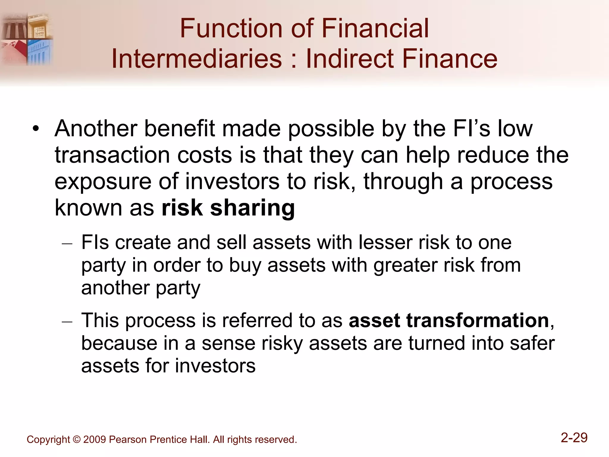 Function of Financial Intermediaries : Indirect Finance Another benefit made possible by the FI’s low transaction costs is that they can help reduce the exposure of investors to risk, through a process known as  risk sharing FIs create and sell assets with lesser risk to one  party in order to buy assets with greater risk from another party This process is referred to as  asset transformation , because in a sense risky assets are turned into safer assets for investors 