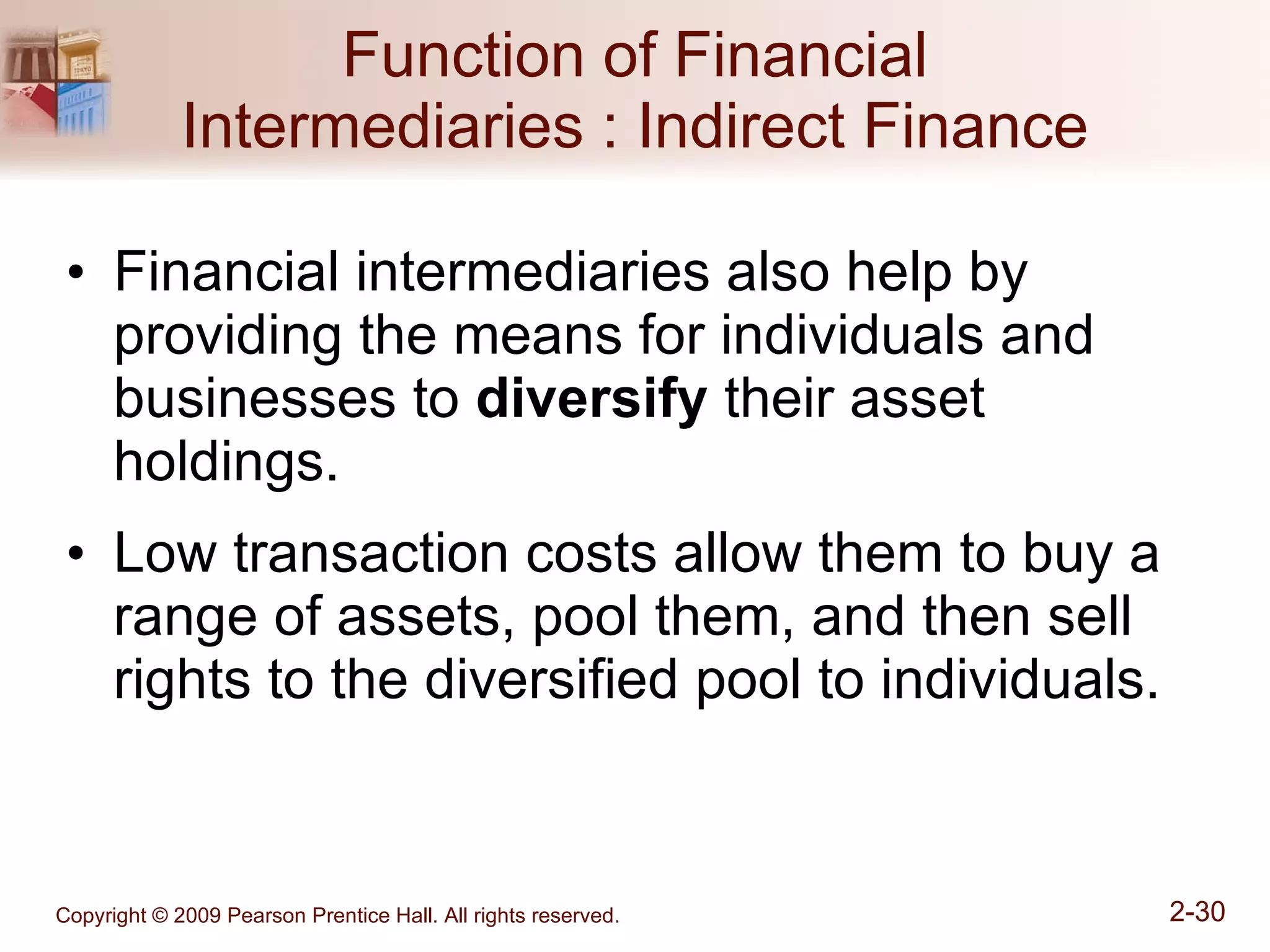 Function of Financial Intermediaries : Indirect Finance Financial intermediaries also help by providing the means for individuals and businesses to  diversify  their asset holdings. Low transaction costs allow them to buy a range of assets, pool them, and then sell rights to the diversified pool to individuals. 