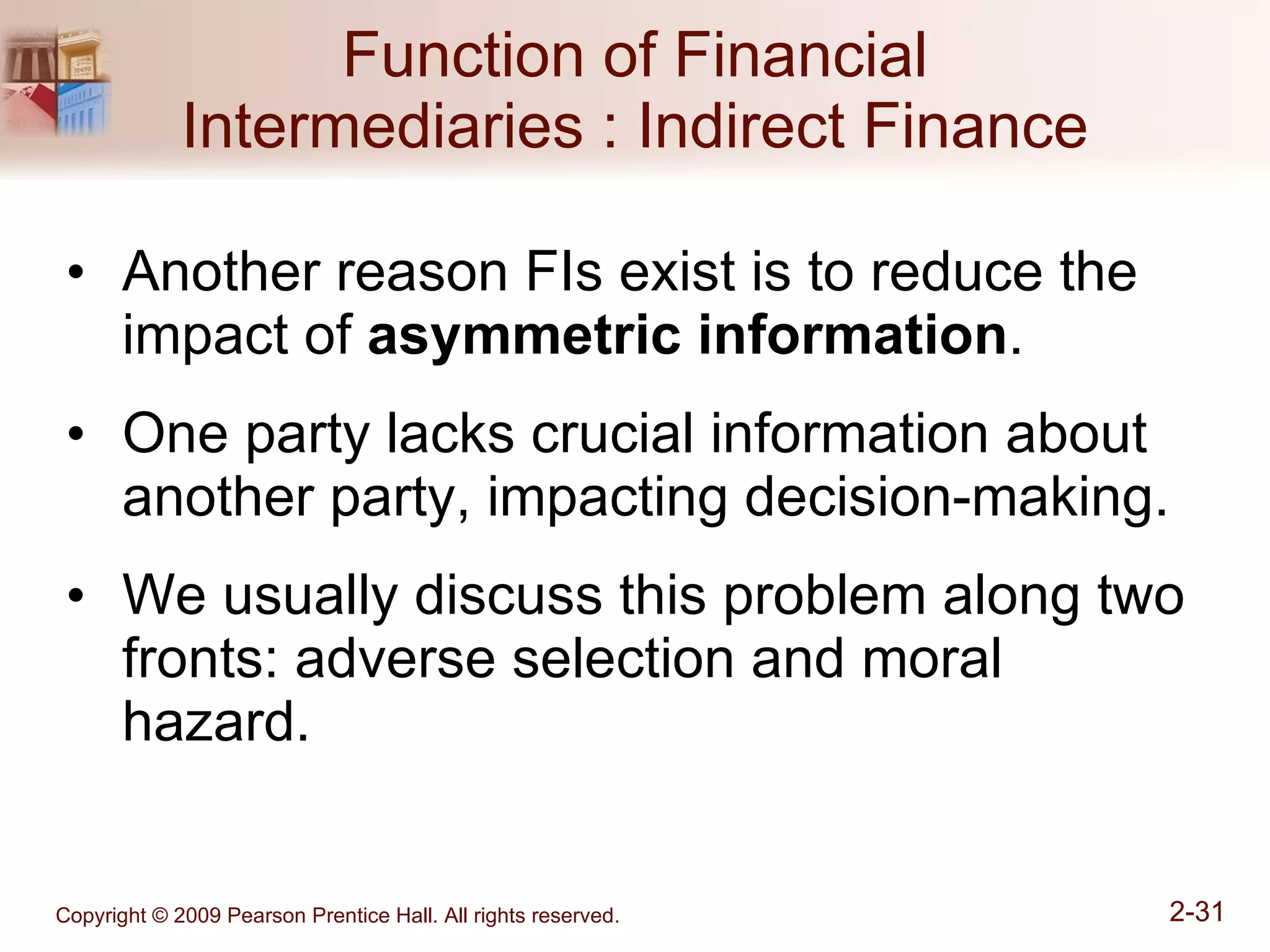 Function of Financial Intermediaries : Indirect Finance Another reason FIs exist is to reduce the impact of  asymmetric information . One party lacks crucial information about another party, impacting decision-making.  We usually discuss this problem along two fronts: adverse selection and moral hazard. 