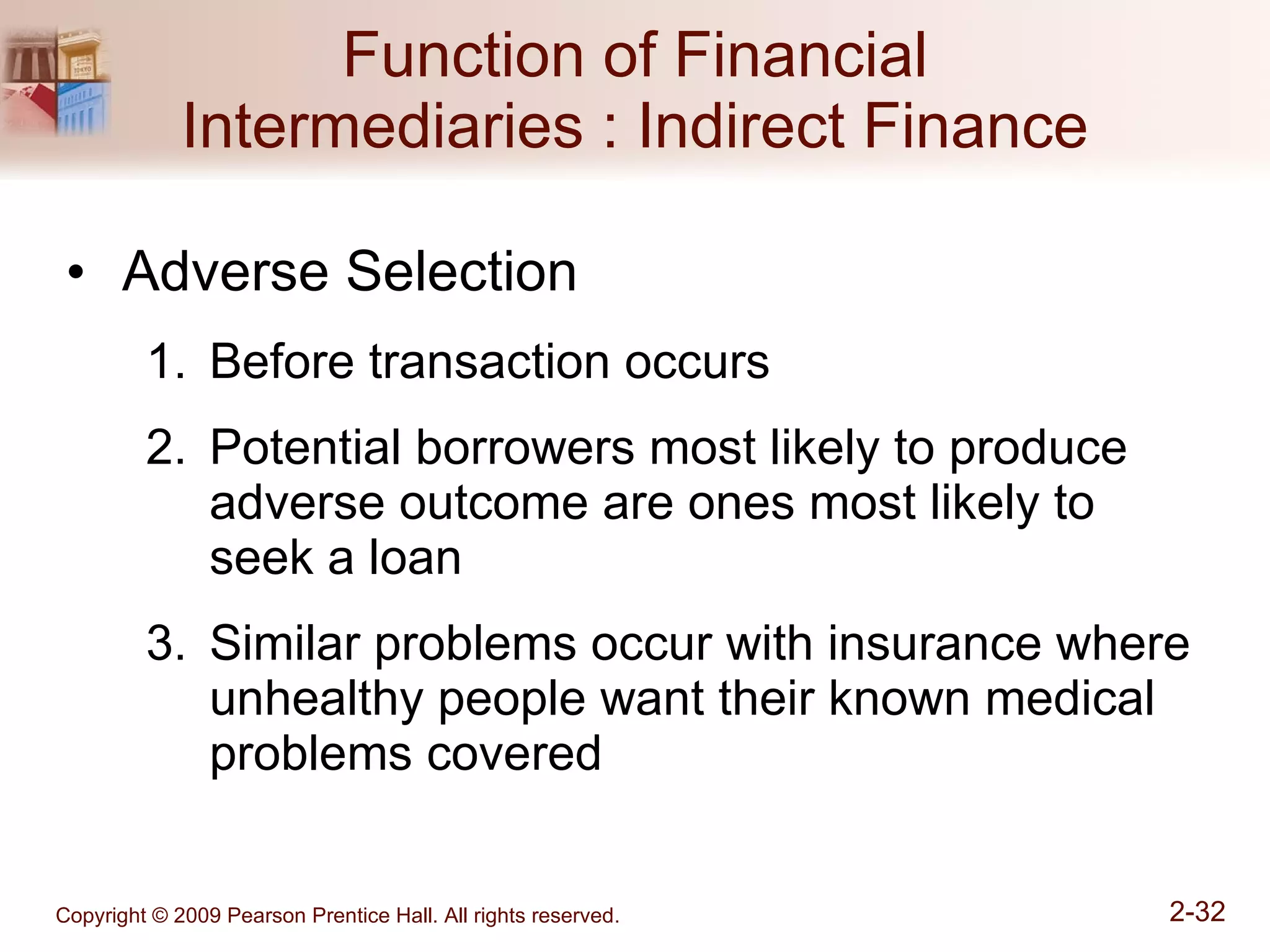 Function of Financial Intermediaries : Indirect Finance Adverse Selection Before transaction occurs Potential borrowers most likely to produce adverse outcome are ones most likely to seek a loan Similar problems occur with insurance where unhealthy people want their known medical problems covered 