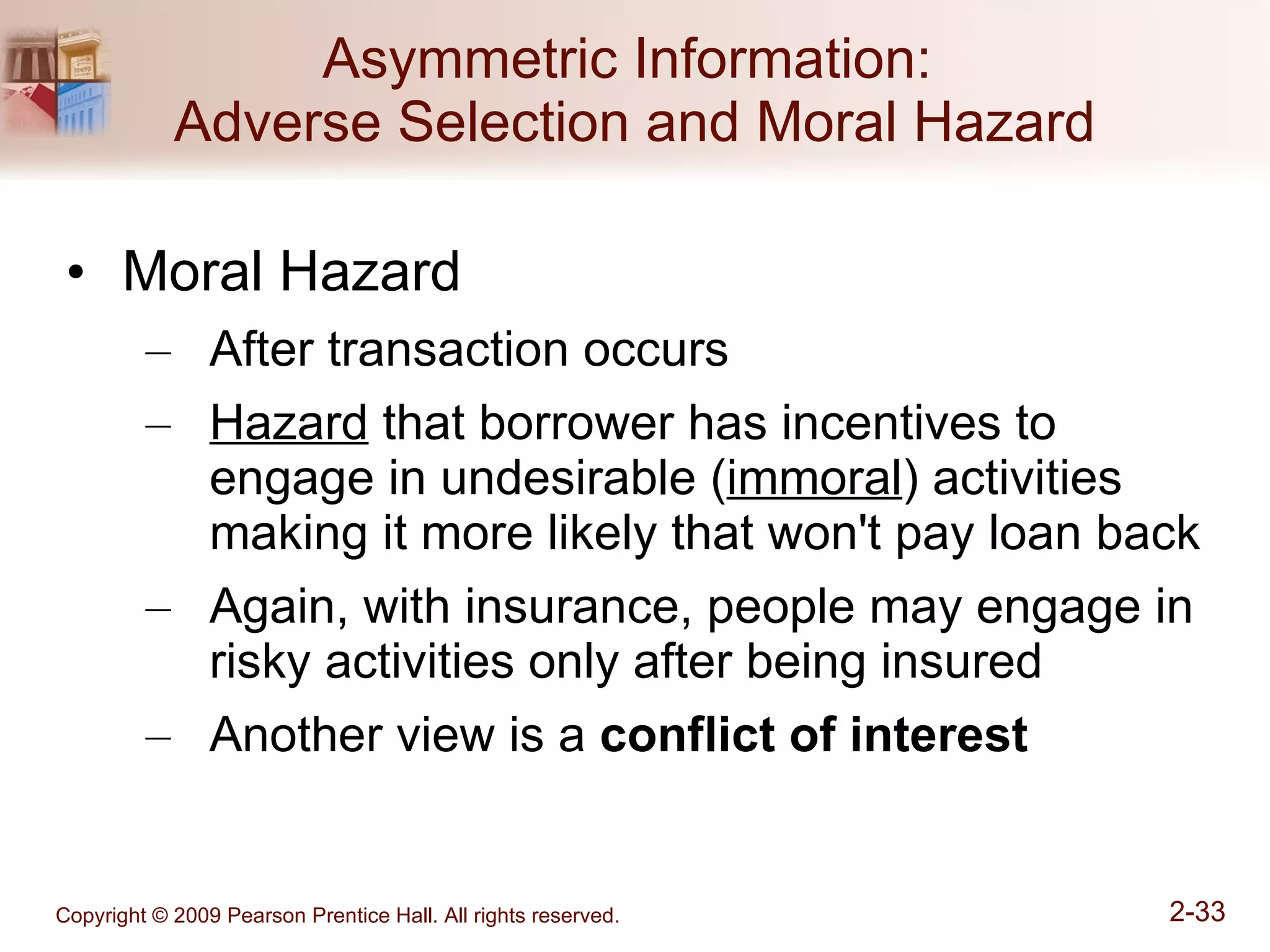 Asymmetric Information:  Adverse Selection and Moral Hazard Moral Hazard After transaction occurs Hazard  that borrower has incentives to engage in undesirable ( immoral ) activities making it more likely that won't pay loan back Again, with insurance, people may engage in risky activities only after being insured Another view is a  conflict of interest 