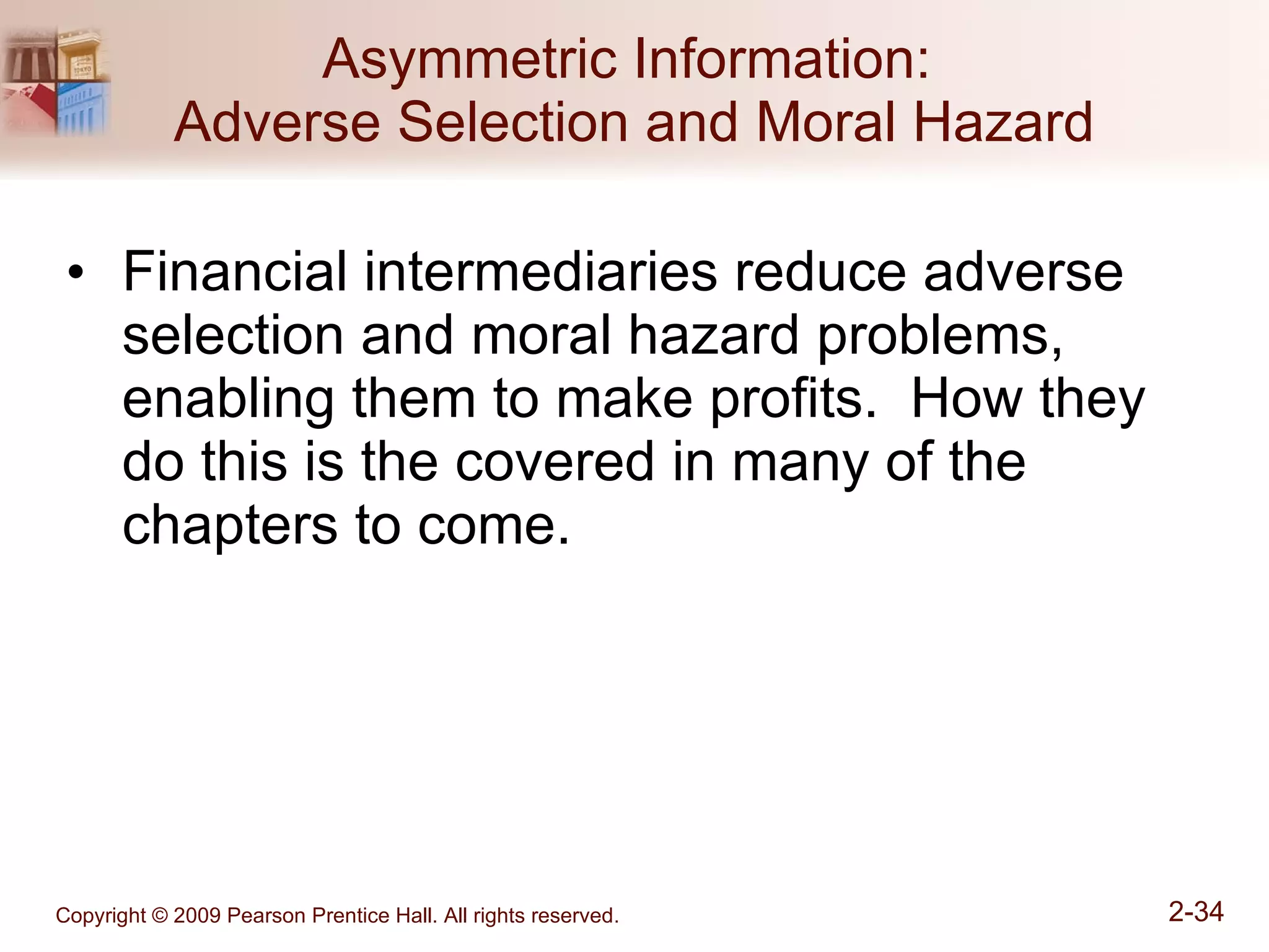 Asymmetric Information:  Adverse Selection and Moral Hazard Financial intermediaries reduce adverse selection and moral hazard problems, enabling them to make profits.  How they do this is the covered in many of the chapters to come. 