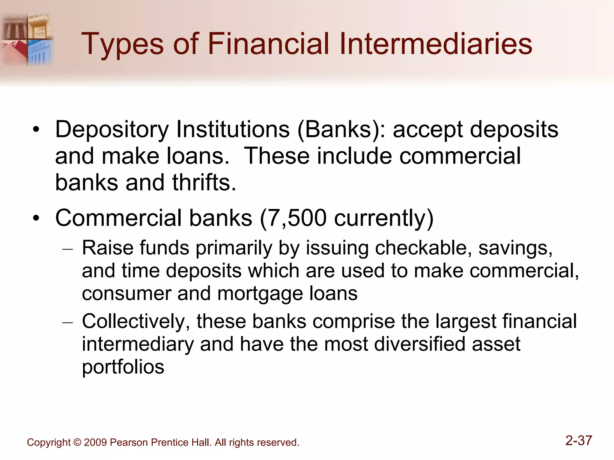 Types of Financial Intermediaries Depository Institutions (Banks): accept deposits and make loans.  These include commercial banks and thrifts. Commercial banks (7,500 currently) Raise funds primarily by issuing checkable, savings, and time deposits which are used to make commercial, consumer and mortgage loans Collectively, these banks comprise the largest financial intermediary and have the most diversified asset portfolios 
