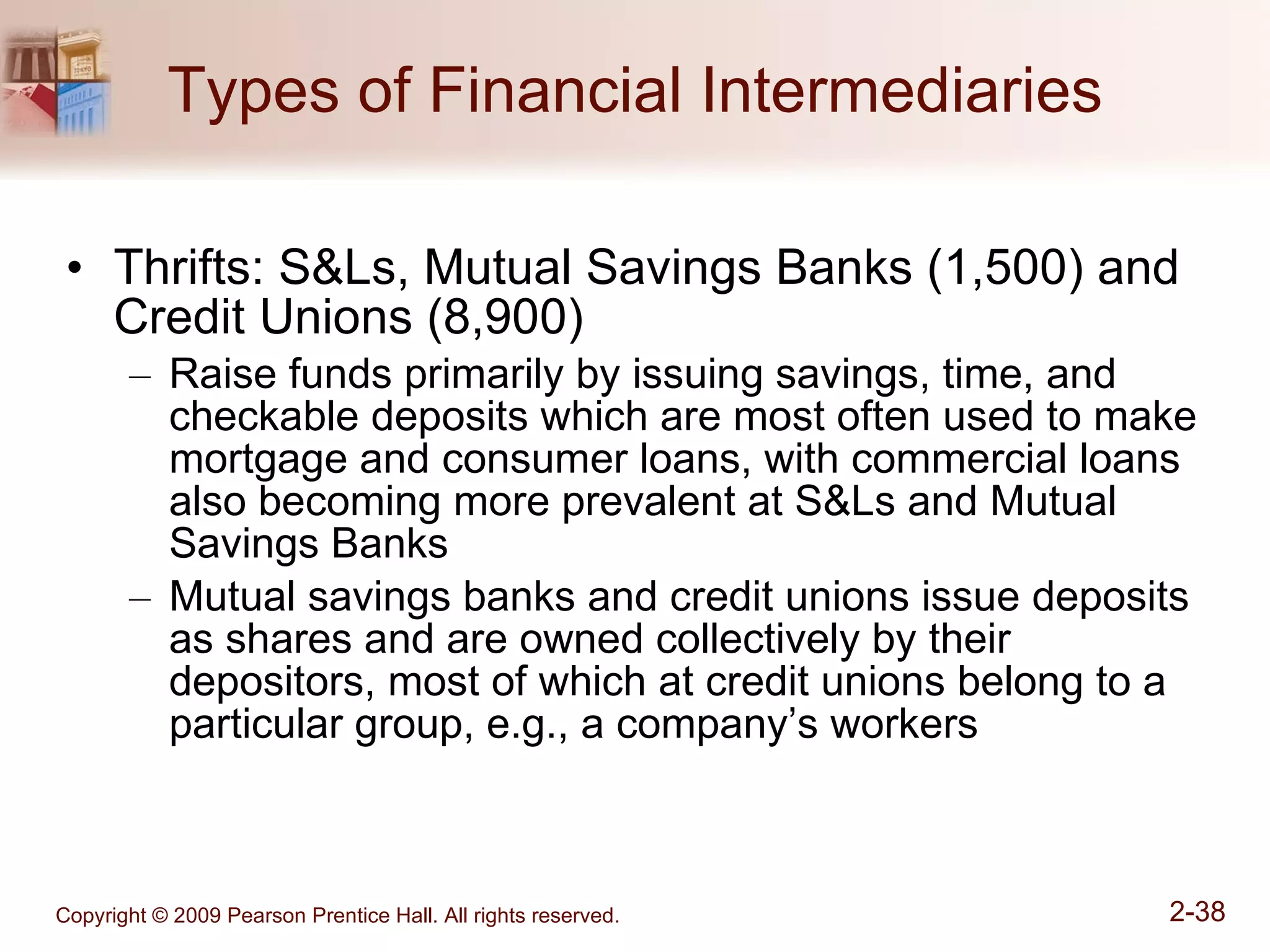 Types of Financial Intermediaries Thrifts: S&Ls, Mutual Savings Banks (1,500) and Credit Unions (8,900) Raise funds primarily by issuing savings, time, and checkable deposits which are most often used to make mortgage and consumer loans, with commercial loans also becoming more prevalent at S&Ls and Mutual Savings Banks Mutual savings banks and credit unions issue deposits as shares and are owned collectively by their depositors, most of which at credit unions belong to a particular group, e.g., a company’s workers 