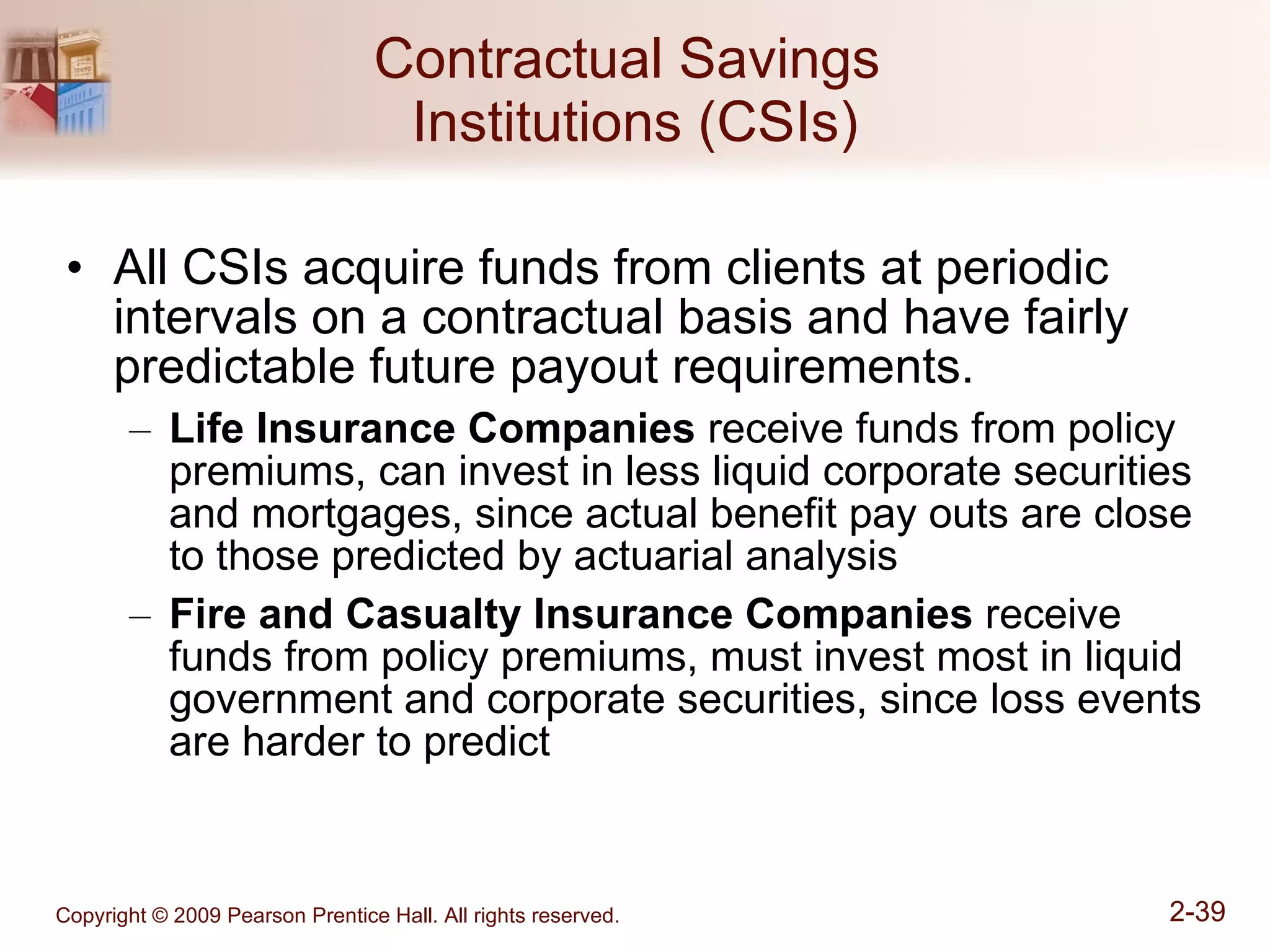 Contractual Savings  Institutions (CSIs) All CSIs acquire funds from clients at periodic intervals on a contractual basis and have fairly predictable future payout requirements. Life Insurance Companies  receive funds from policy premiums, can invest in less liquid corporate securities and mortgages, since actual benefit pay outs are close to those predicted by actuarial analysis Fire and Casualty Insurance Companies  receive funds from policy premiums, must invest most in liquid government and corporate securities, since loss events are harder to predict 