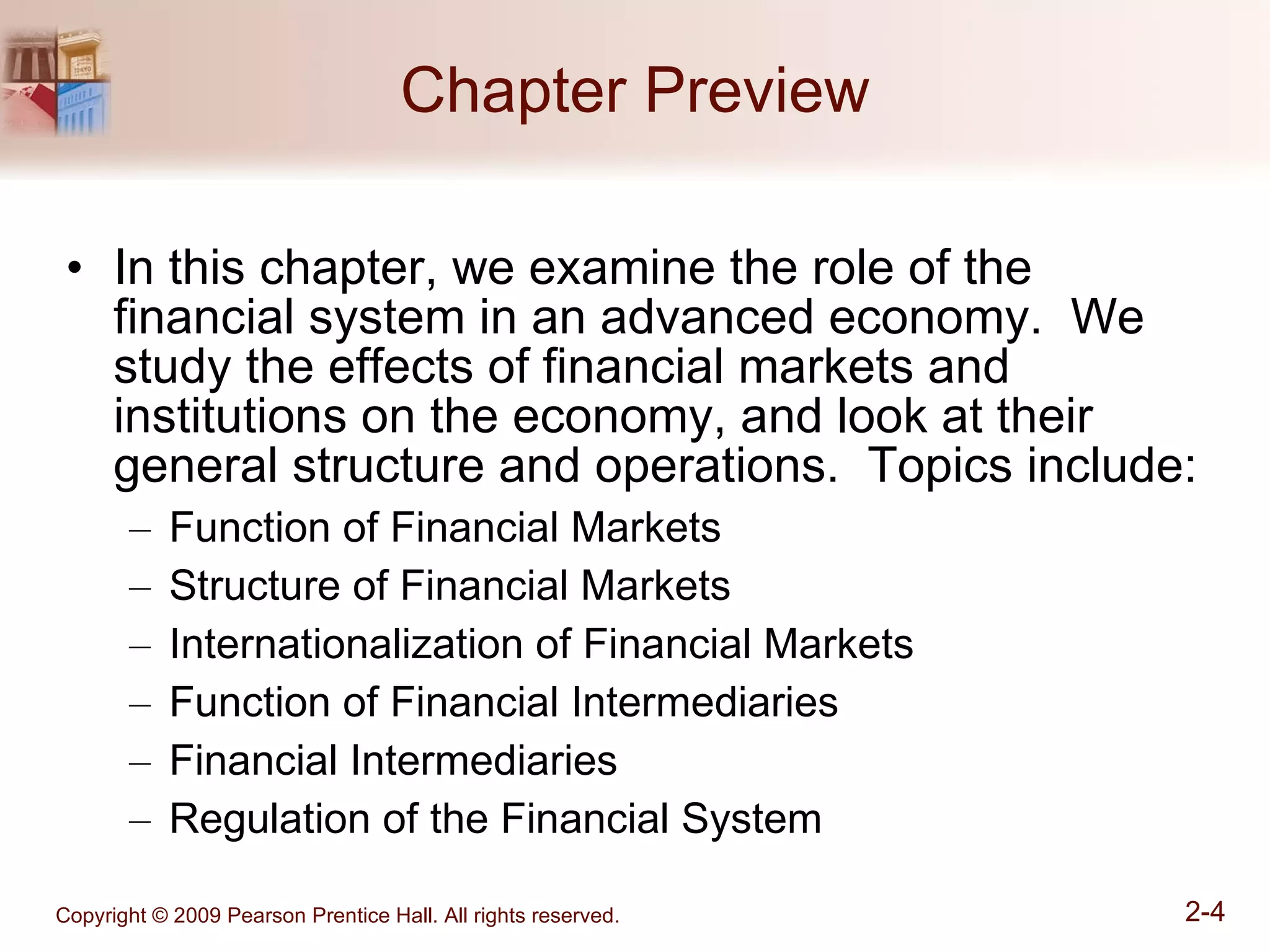 Chapter Preview In this chapter, we examine the role of the financial system in an advanced economy.  We study the effects of financial markets and institutions on the economy, and look at their general structure and operations.  Topics include: Function of Financial Markets Structure of Financial Markets Internationalization of Financial Markets Function of Financial Intermediaries Financial Intermediaries Regulation of the Financial System 