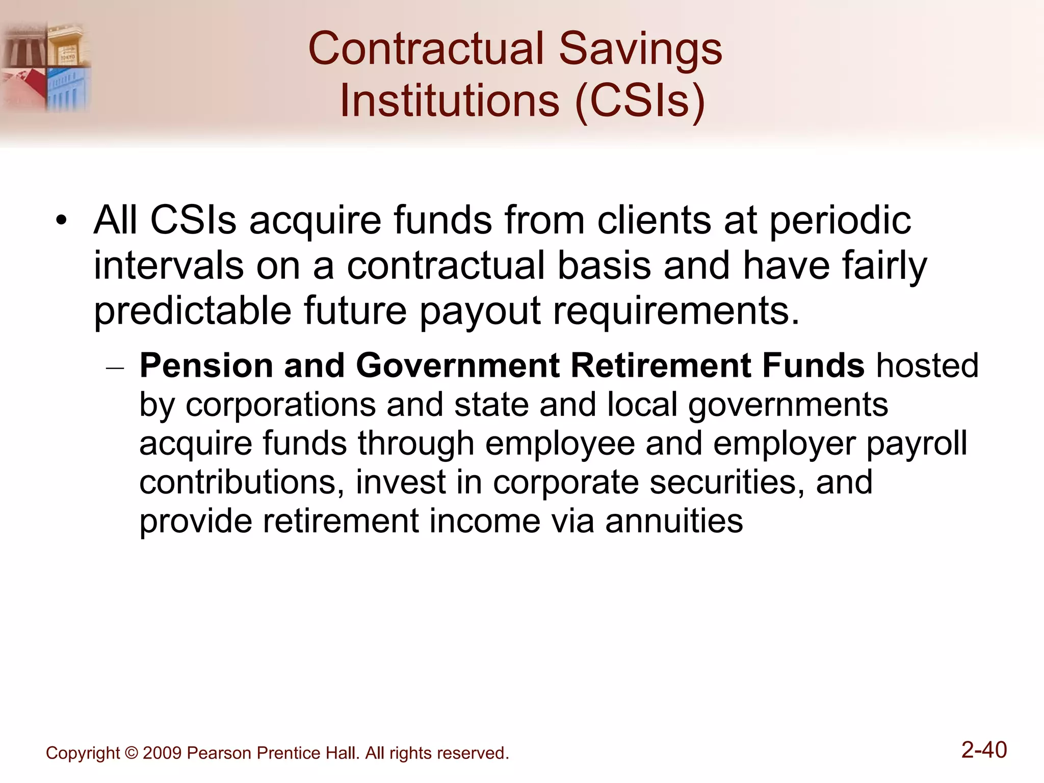 Contractual Savings  Institutions (CSIs) All CSIs acquire funds from clients at periodic intervals on a contractual basis and have fairly predictable future payout requirements. Pension and Government Retirement Funds  hosted by corporations and state and local governments acquire funds through employee and employer payroll contributions, invest in corporate securities, and provide retirement income via annuities 