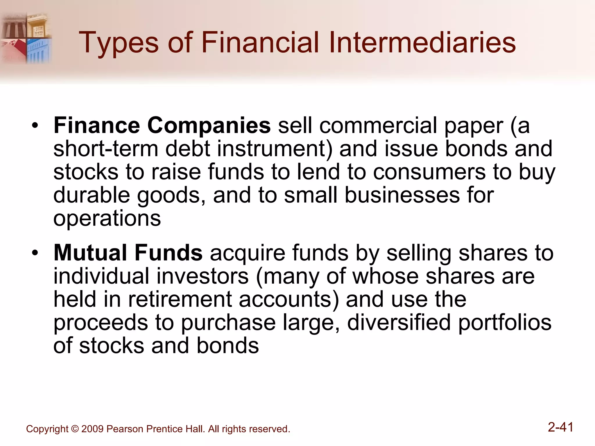 Types of Financial Intermediaries Finance Companies  sell commercial paper (a short-term debt instrument) and issue bonds and stocks to raise funds to lend to consumers to buy durable goods, and to small businesses for operations Mutual Funds  acquire funds by selling shares to individual investors (many of whose shares are held in retirement accounts) and use the proceeds to purchase large, diversified portfolios of stocks and bonds 