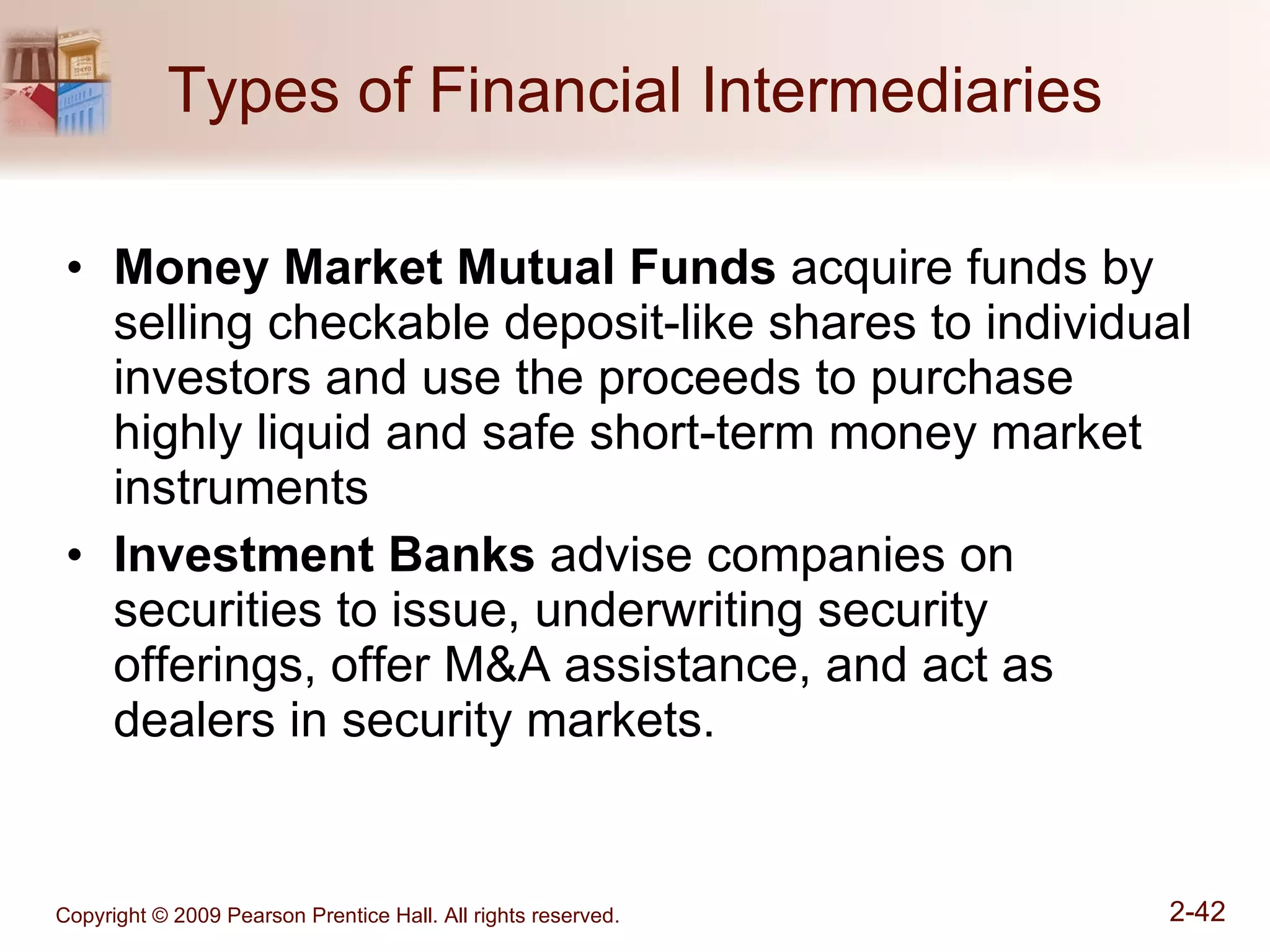 Types of Financial Intermediaries Money Market   Mutual Funds  acquire funds by selling checkable deposit-like shares to individual investors and use the proceeds to purchase highly liquid and safe short-term money market instruments Investment Banks  advise companies on securities to issue, underwriting security offerings, offer M&A assistance, and act as dealers in security markets. 