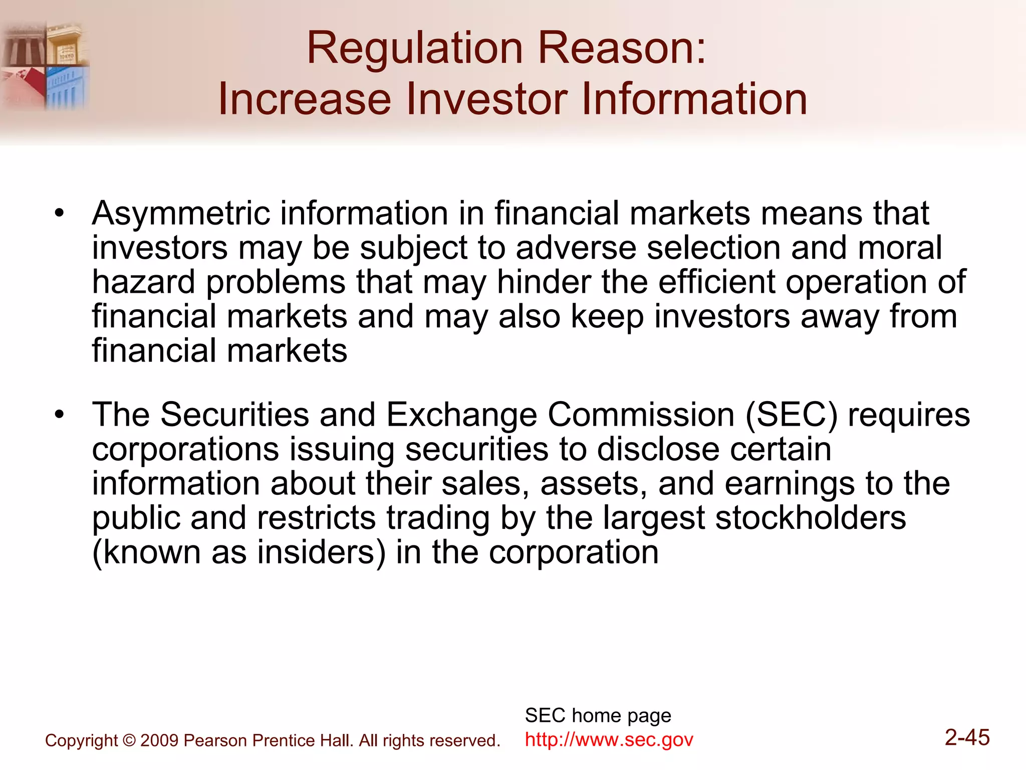 Regulation Reason:  Increase Investor Information Asymmetric information in financial markets means that investors may be subject to adverse selection and moral hazard problems that may hinder the efficient operation of financial markets and may also keep investors away from financial markets The Securities and Exchange Commission (SEC) requires corporations issuing securities to disclose certain information about their sales, assets, and earnings to the public and restricts trading by the largest stockholders (known as insiders) in the corporation SEC home page http://www.sec.gov 