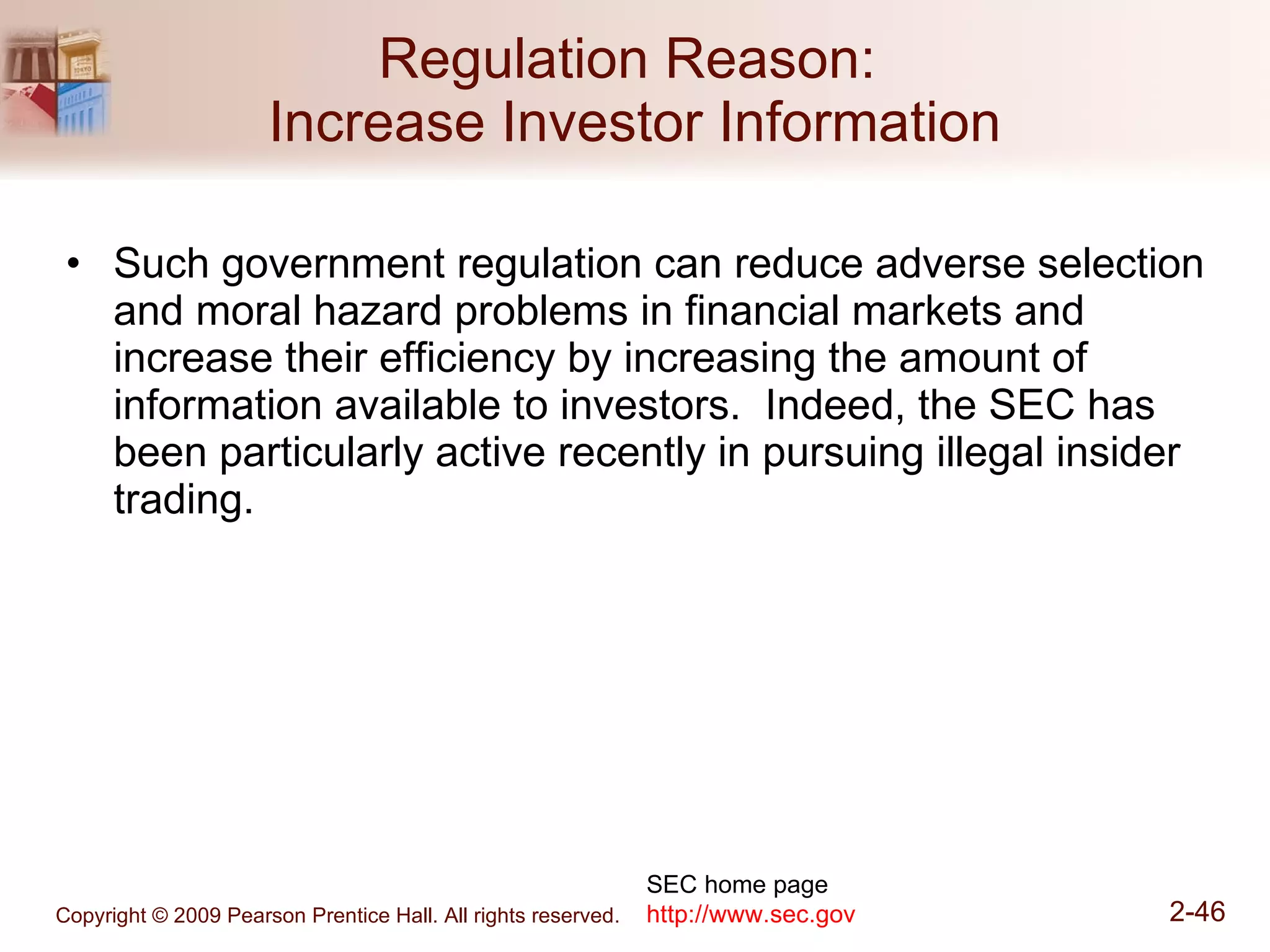 Regulation Reason:  Increase Investor Information Such government regulation can reduce adverse selection and moral hazard problems in financial markets and increase their efficiency by increasing the amount of information available to investors.  Indeed, the SEC has been particularly active recently in pursuing illegal insider trading. SEC home page http://www.sec.gov 