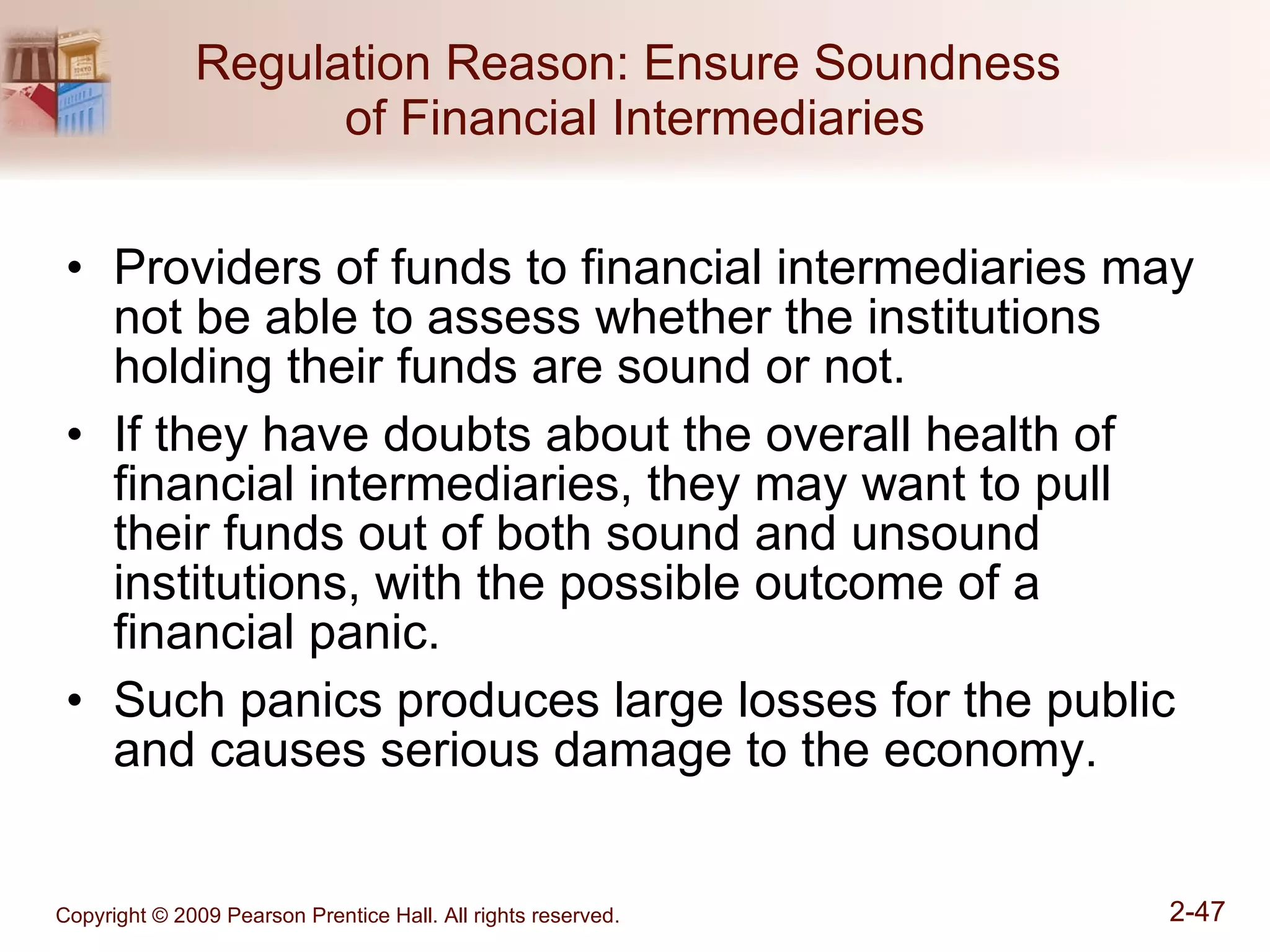 Regulation Reason: Ensure Soundness  of Financial Intermediaries Providers of funds to financial intermediaries may not be able to assess whether the institutions holding their funds are sound or not. If they have doubts about the overall health of financial intermediaries, they may want to pull their funds out of both sound and unsound institutions, with the possible outcome of a financial panic. Such panics produces large losses for the public and causes serious damage to the economy. 