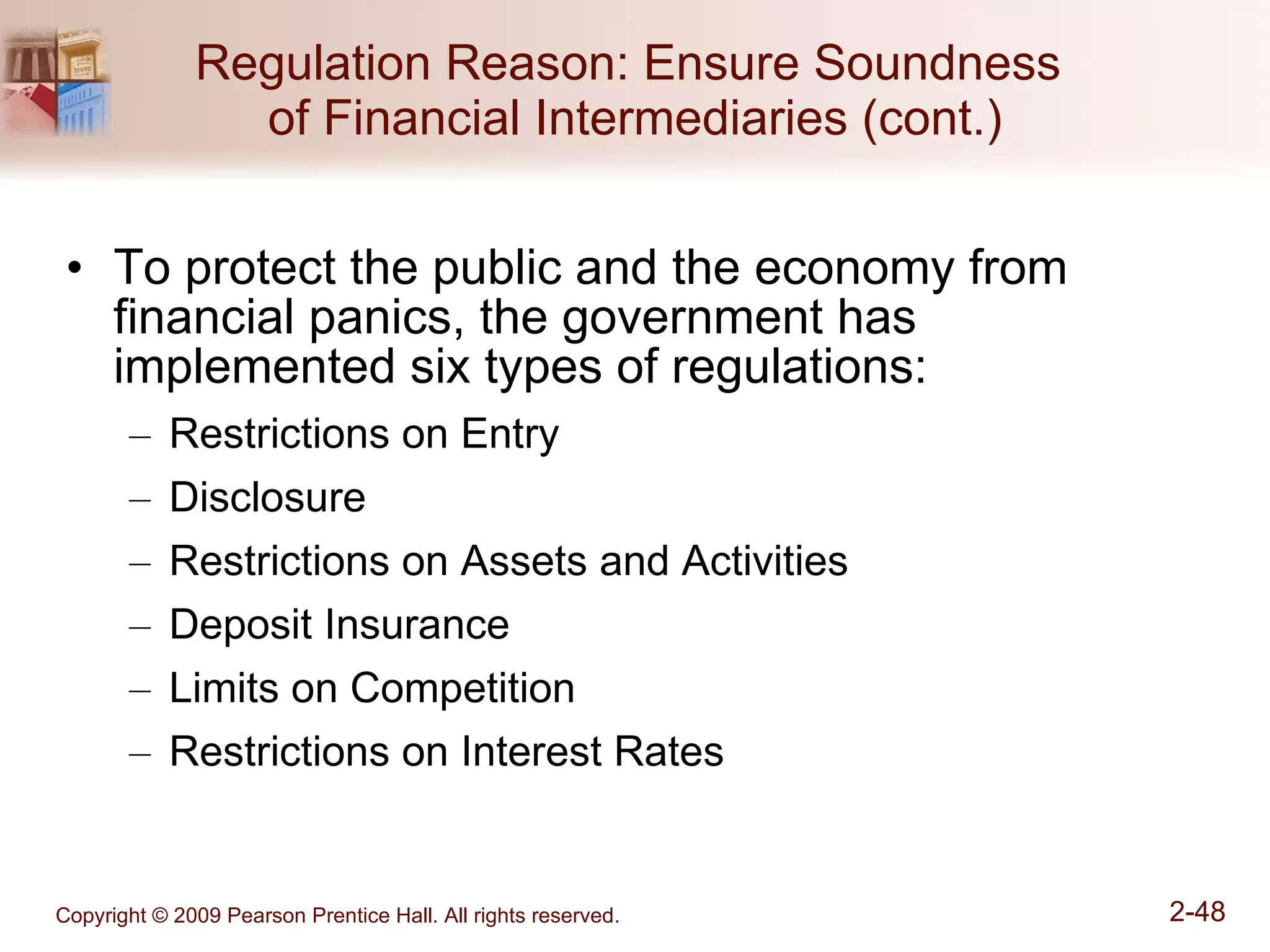 Regulation Reason: Ensure Soundness  of Financial Intermediaries (cont.) To protect the public and the economy from financial panics, the government has implemented six types of regulations: Restrictions on Entry Disclosure Restrictions on Assets and Activities Deposit Insurance Limits on Competition Restrictions on Interest Rates 