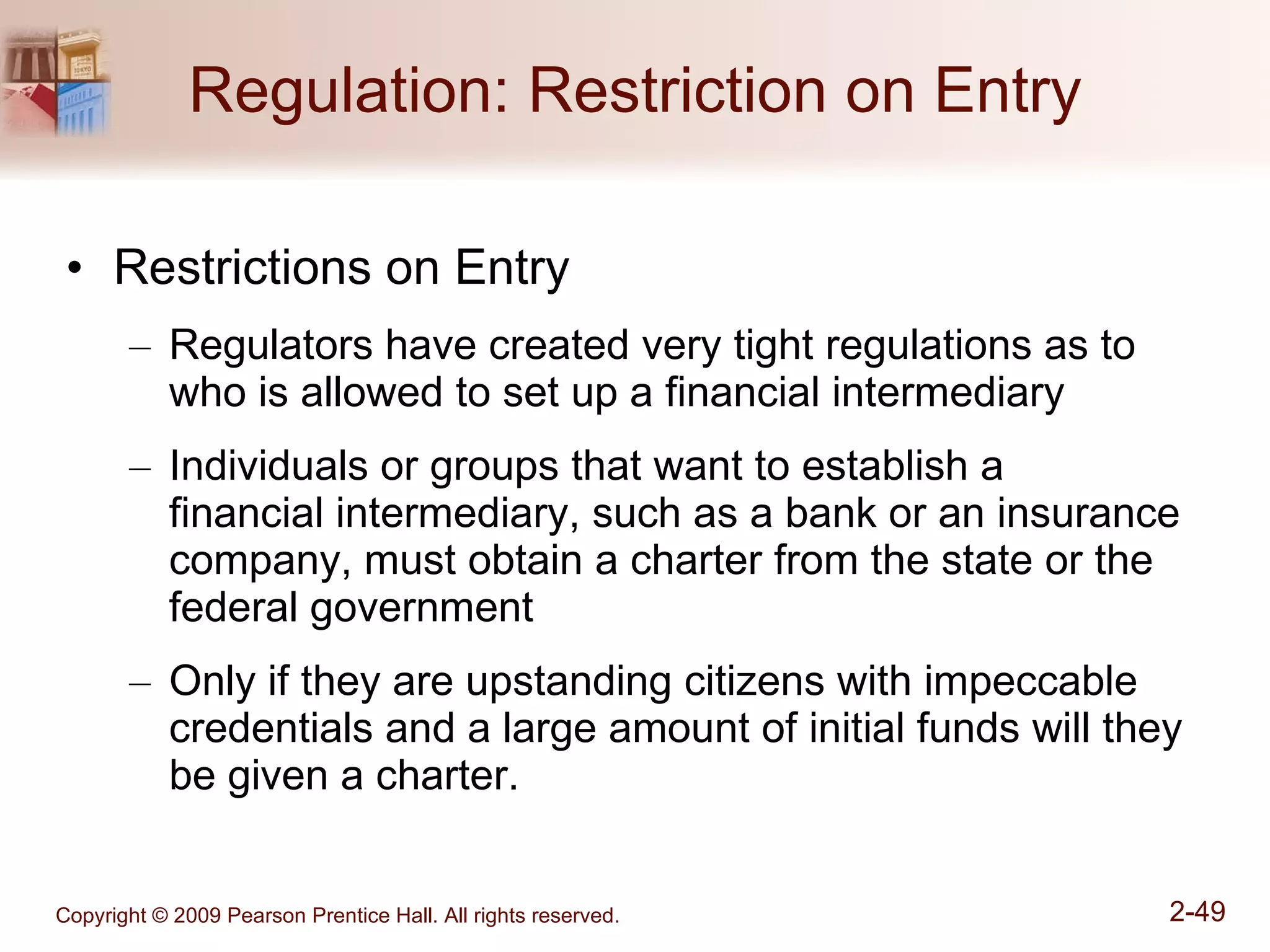 Regulation: Restriction on Entry Restrictions on Entry Regulators have created very tight regulations as to who is allowed to set up a financial intermediary Individuals or groups that want to establish a  financial intermediary, such as a bank or an insurance company, must obtain a charter from the state or the federal government Only if they are upstanding citizens with impeccable credentials and a large amount of initial funds will they be given a charter. 