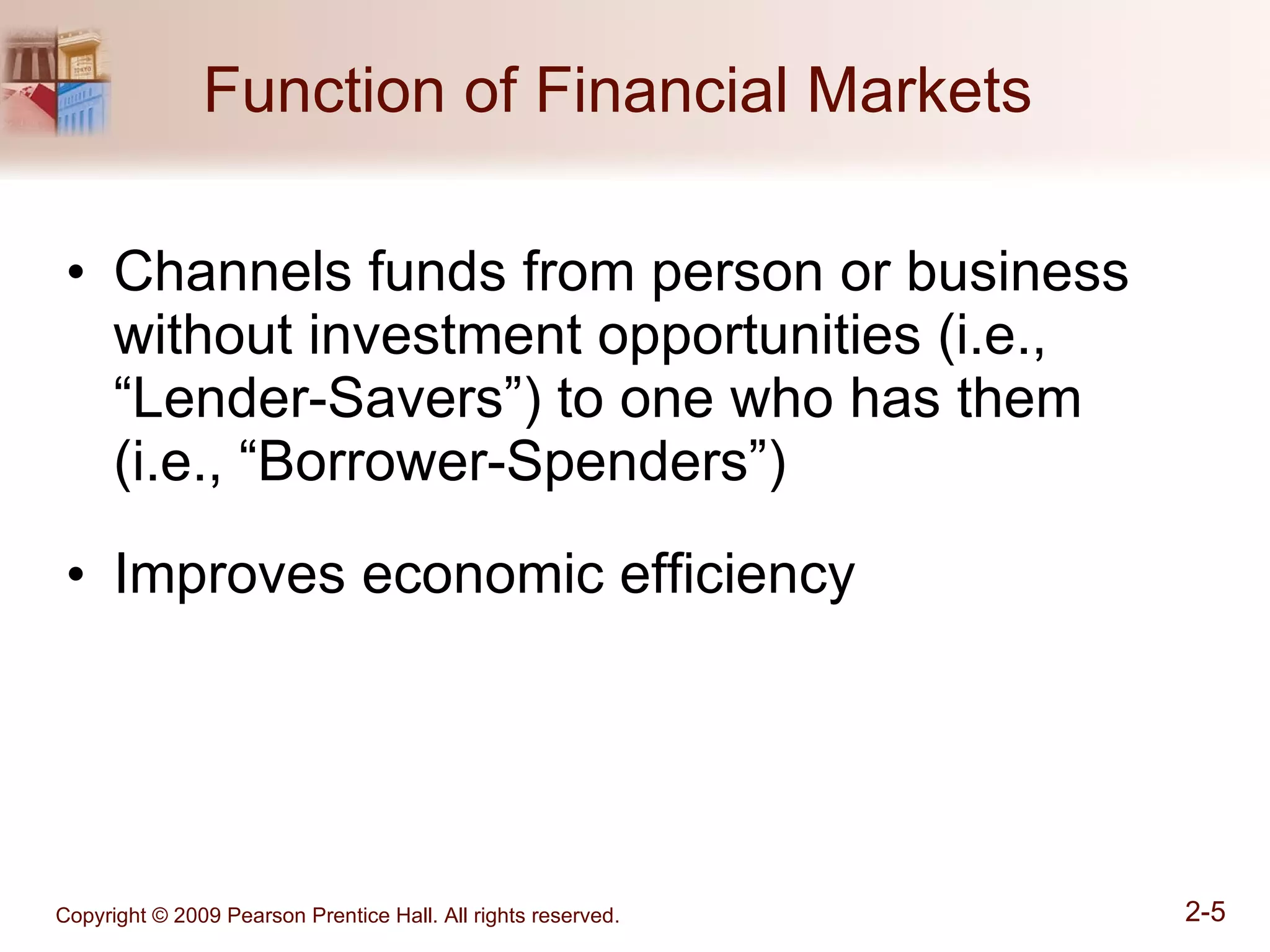 Function of Financial Markets  Channels funds from person or business without investment opportunities (i.e., “Lender-Savers”) to one who has them (i.e., “Borrower-Spenders”)  Improves economic efficiency 