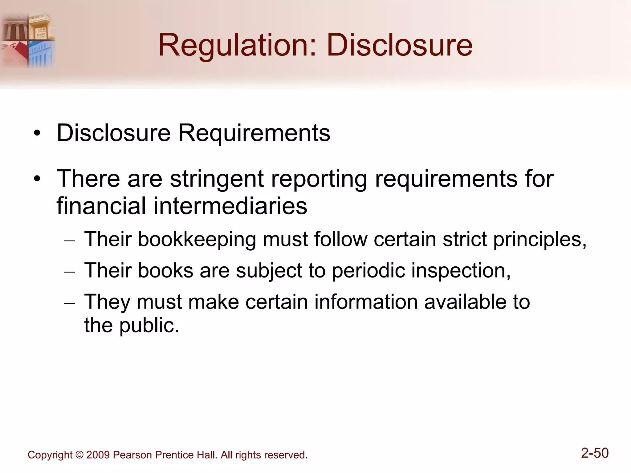 Regulation: Disclosure Disclosure Requirements There are stringent reporting requirements for financial intermediaries Their bookkeeping must follow certain strict principles, Their books are subject to periodic inspection, They must make certain information available to  the public. 