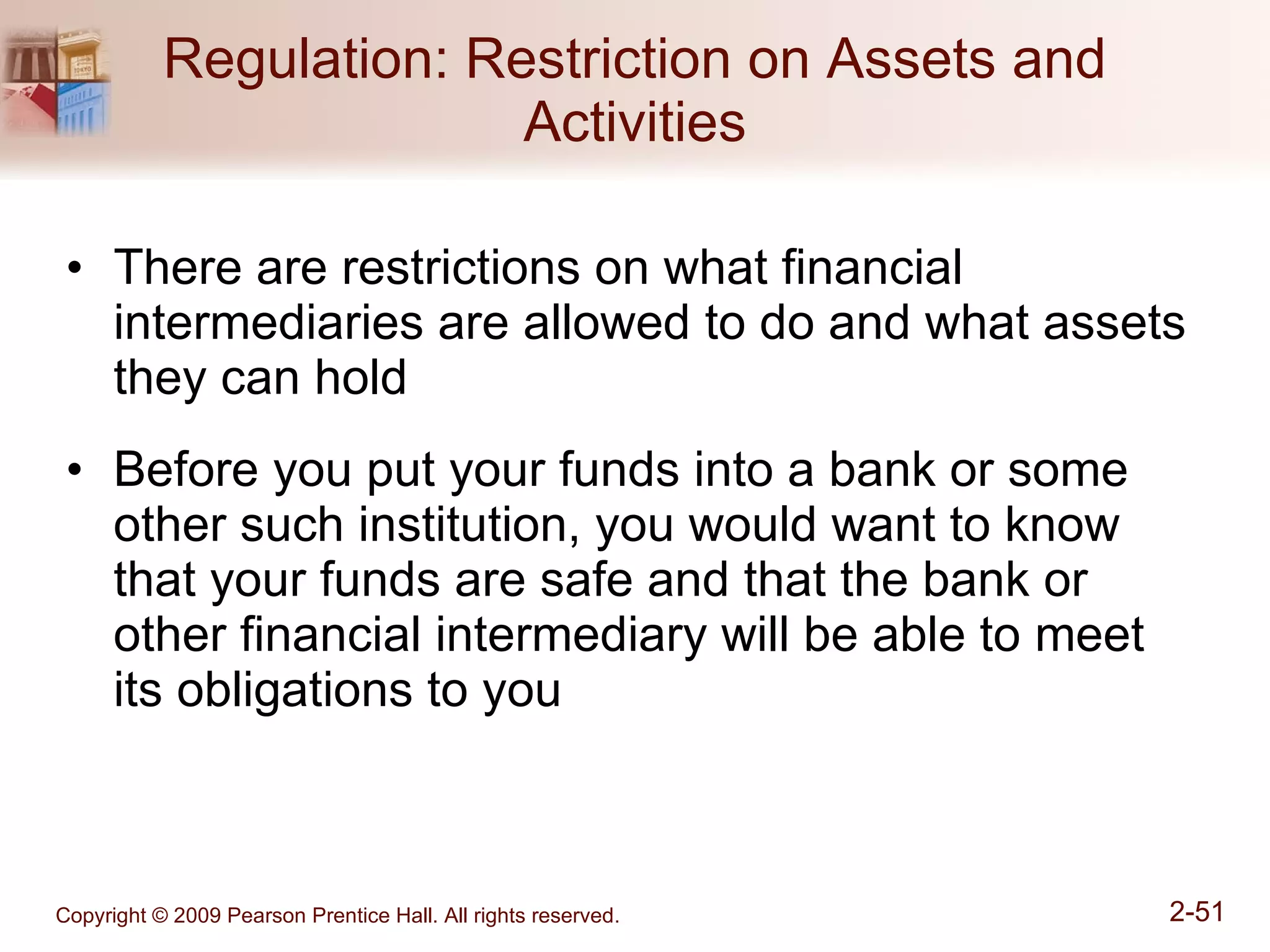 Regulation: Restriction on Assets and Activities There are restrictions on what financial intermediaries are allowed to do and what assets they can hold Before you put your funds into a bank or some other such institution, you would want to know that your funds are safe and that the bank or other financial intermediary will be able to meet its obligations to you 