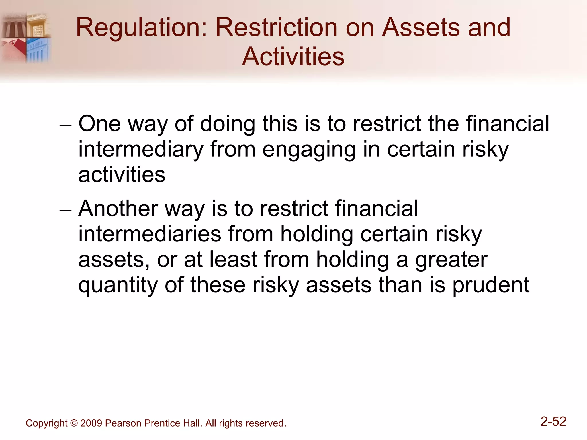 Regulation: Restriction on Assets and Activities One way of doing this is to restrict the financial intermediary from engaging in certain risky activities Another way is to restrict financial intermediaries from holding certain risky assets, or at least from holding a greater quantity of these risky assets than is prudent 