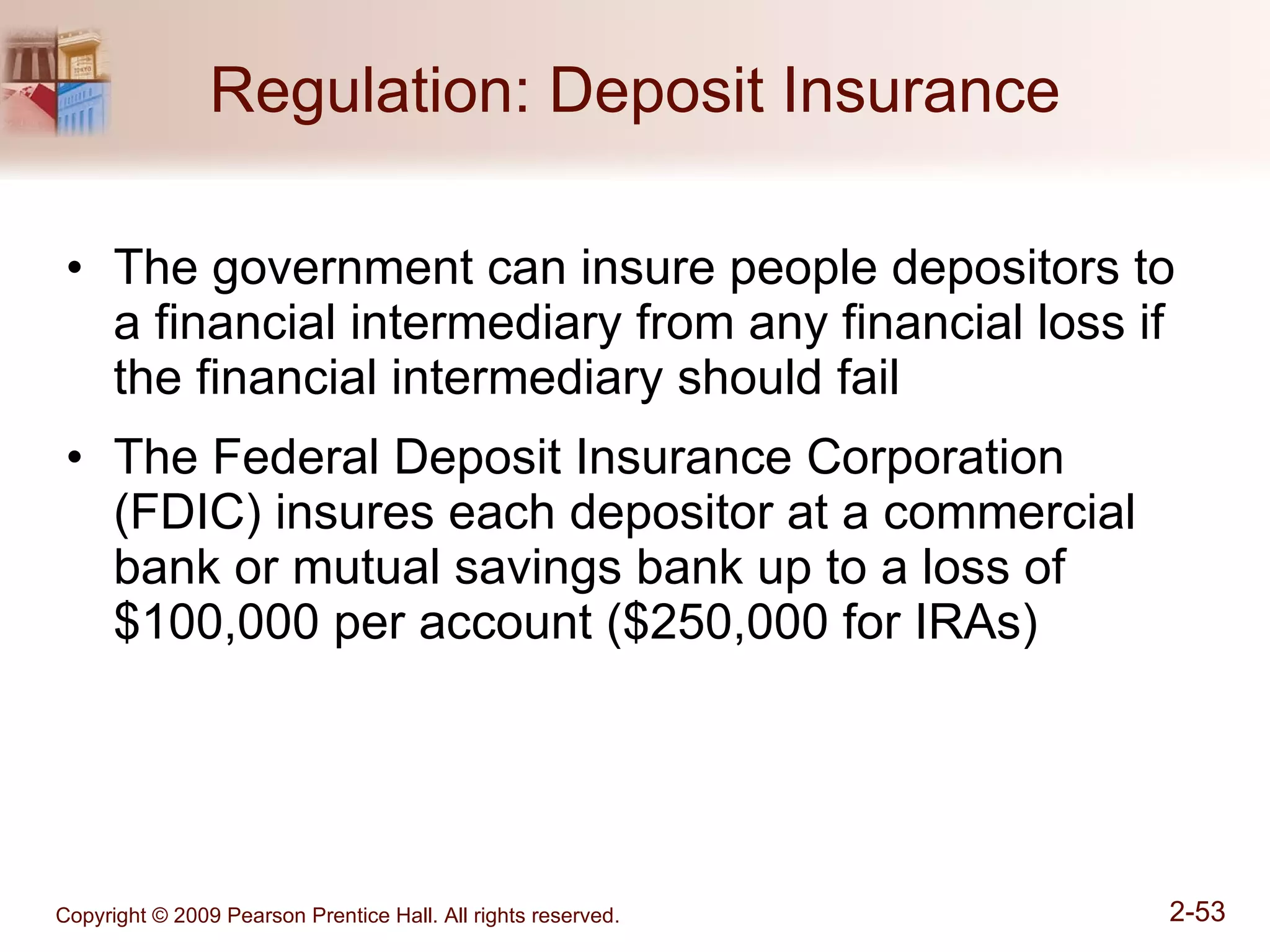 Regulation: Deposit Insurance The government can insure people depositors to a financial intermediary from any financial loss if the financial intermediary should fail The Federal Deposit Insurance Corporation (FDIC) insures each depositor at a commercial bank or mutual savings bank up to a loss of $100,000 per account ($250,000 for IRAs) 