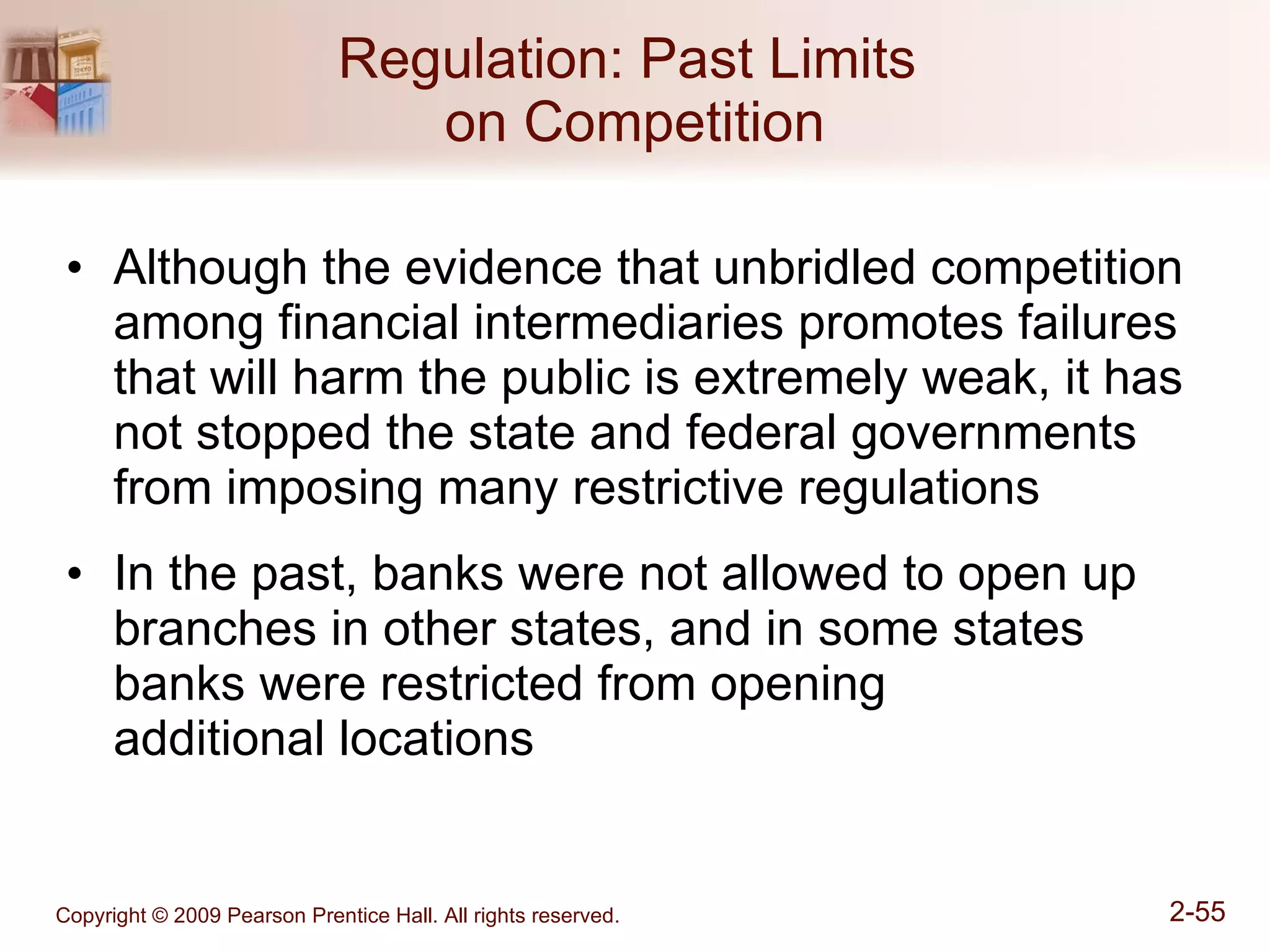Regulation: Past Limits  on Competition Although the evidence that unbridled competition among financial intermediaries promotes failures that will harm the public is extremely weak, it has not stopped the state and federal governments from imposing many restrictive regulations In the past, banks were not allowed to open up branches in other states, and in some states banks were restricted from opening  additional locations 
