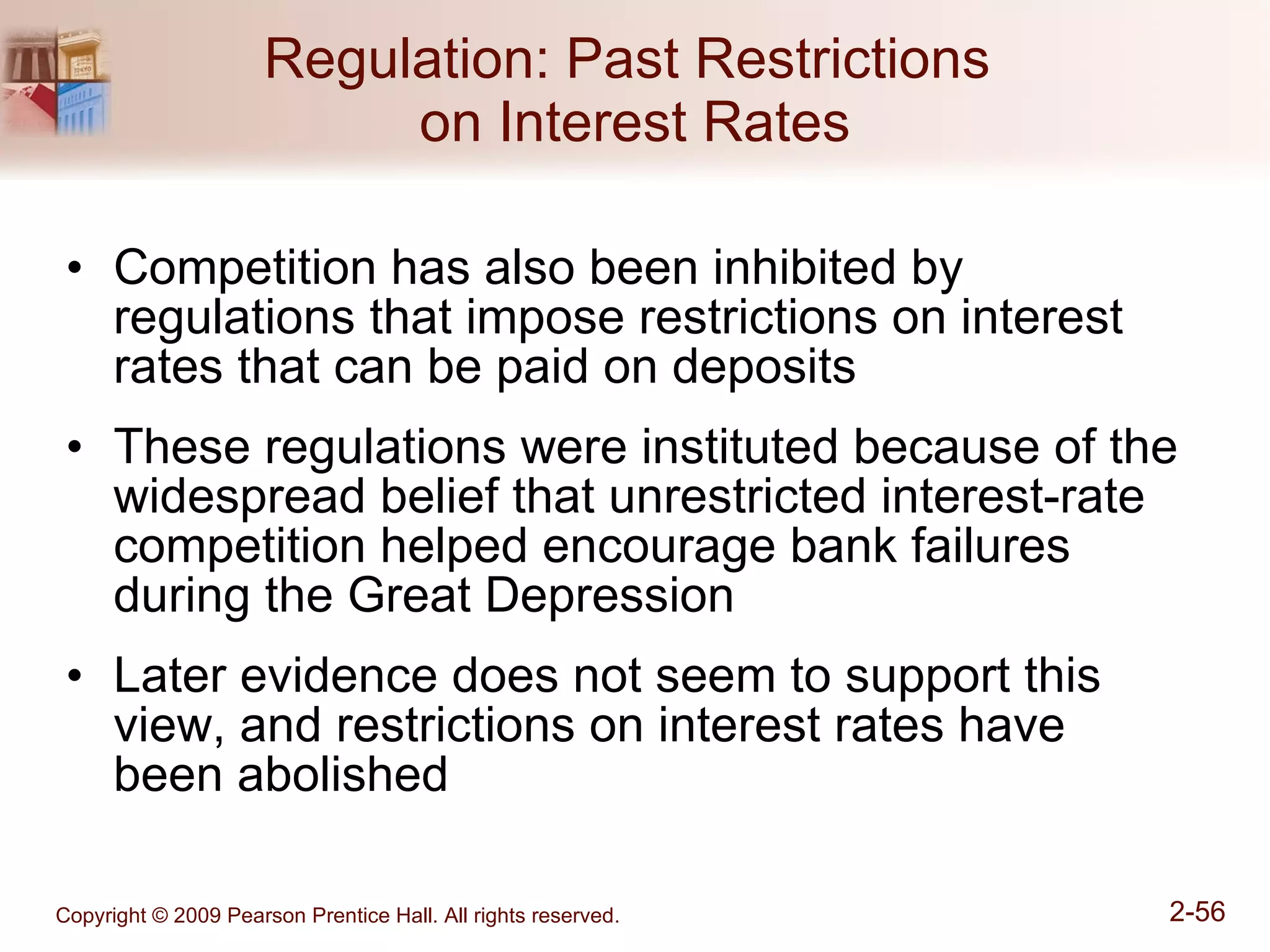 Regulation: Past Restrictions  on Interest Rates Competition has also been inhibited by regulations that impose restrictions on interest rates that can be paid on deposits These regulations were instituted because of the widespread belief that unrestricted interest-rate competition helped encourage bank failures during the Great Depression Later evidence does not seem to support this view, and restrictions on interest rates have  been abolished 