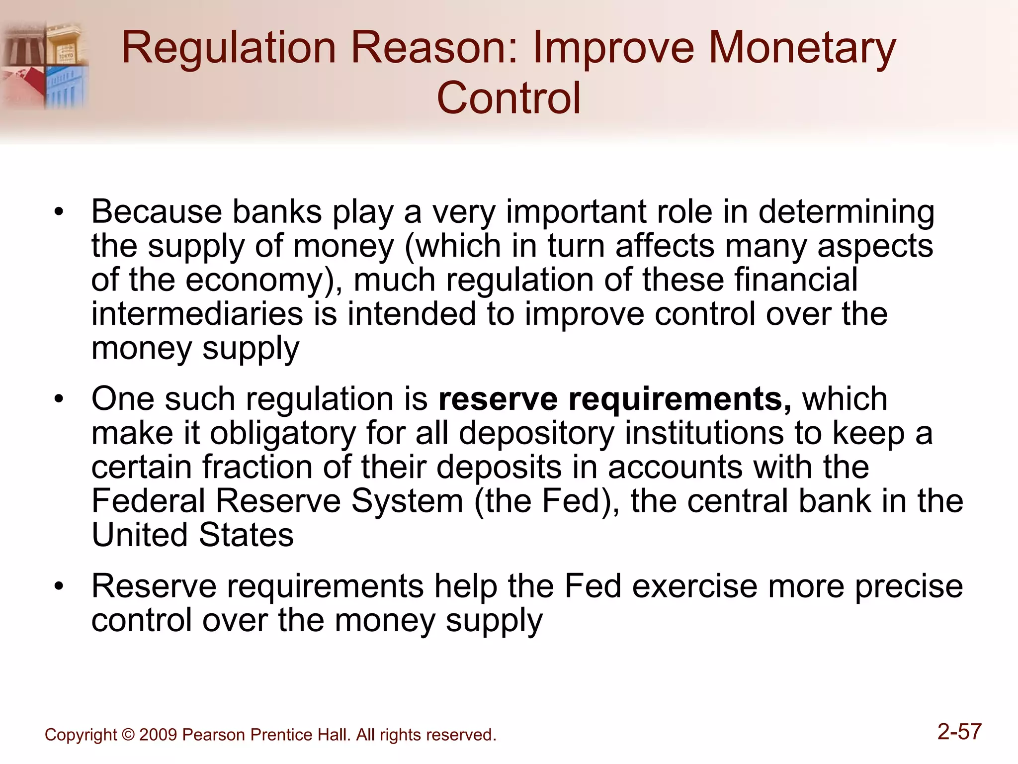 Regulation Reason: Improve Monetary Control Because banks play a very important role in determining the supply of money (which in turn affects many aspects of the economy), much regulation of these financial intermediaries is intended to improve control over the money supply One such regulation is  reserve requirements,  which make it obligatory for all depository institutions to keep a certain fraction of their deposits in accounts with the Federal Reserve System (the Fed), the central bank in the United States Reserve requirements help the Fed exercise more precise control over the money supply 