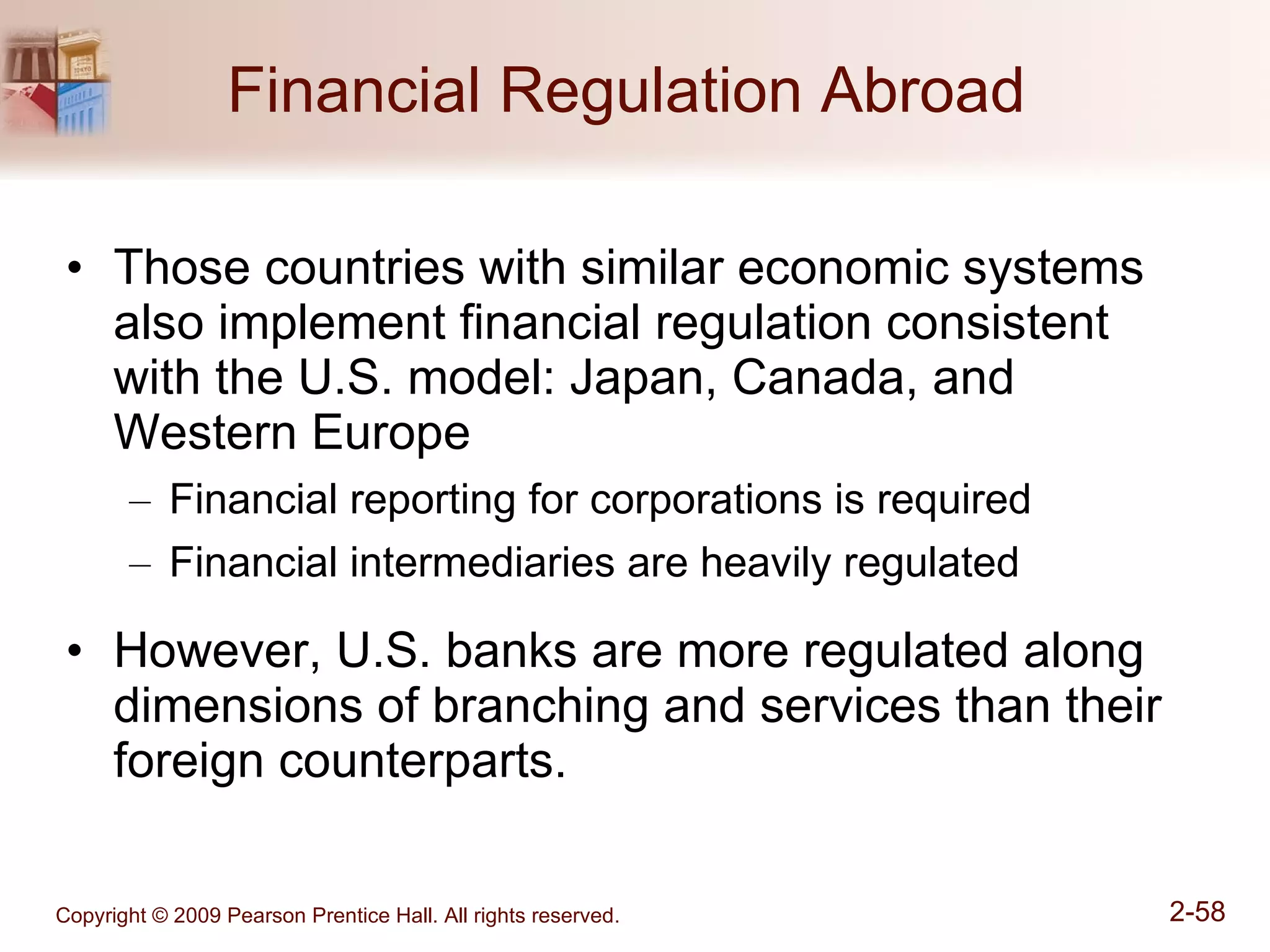 Financial Regulation Abroad  Those countries with similar economic systems also implement financial regulation consistent with the U.S. model: Japan, Canada, and Western Europe Financial reporting for corporations is required Financial intermediaries are heavily regulated However, U.S. banks are more regulated along dimensions of branching and services than their foreign counterparts. 