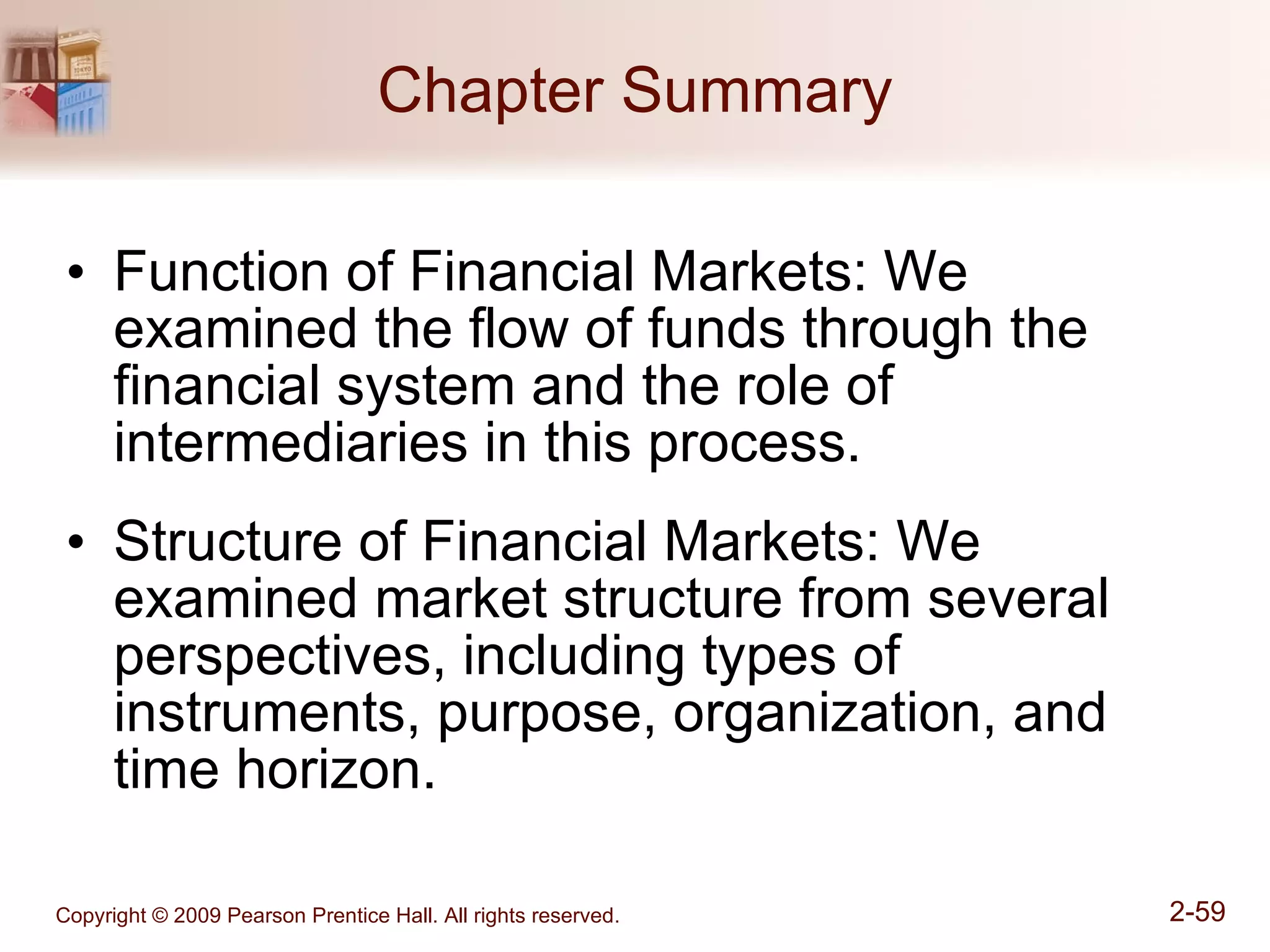 Chapter Summary Function of Financial Markets: We examined the flow of funds through the financial system and the role of intermediaries in this process. Structure of Financial Markets: We examined market structure from several perspectives, including types of instruments, purpose, organization, and time horizon. 