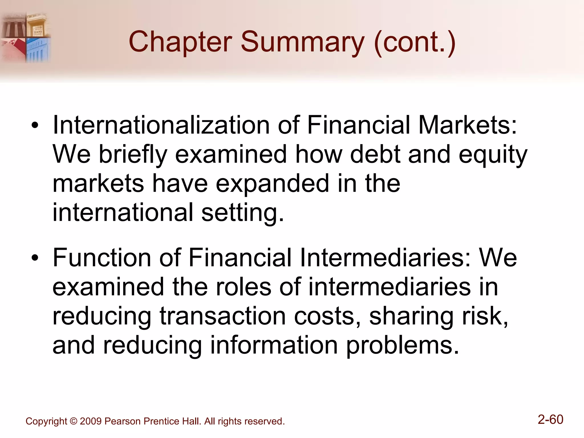 Chapter Summary (cont.) Internationalization of Financial Markets: We briefly examined how debt and equity markets have expanded in the  international setting. Function of Financial Intermediaries: We examined the roles of intermediaries in reducing transaction costs, sharing risk, and reducing information problems. 