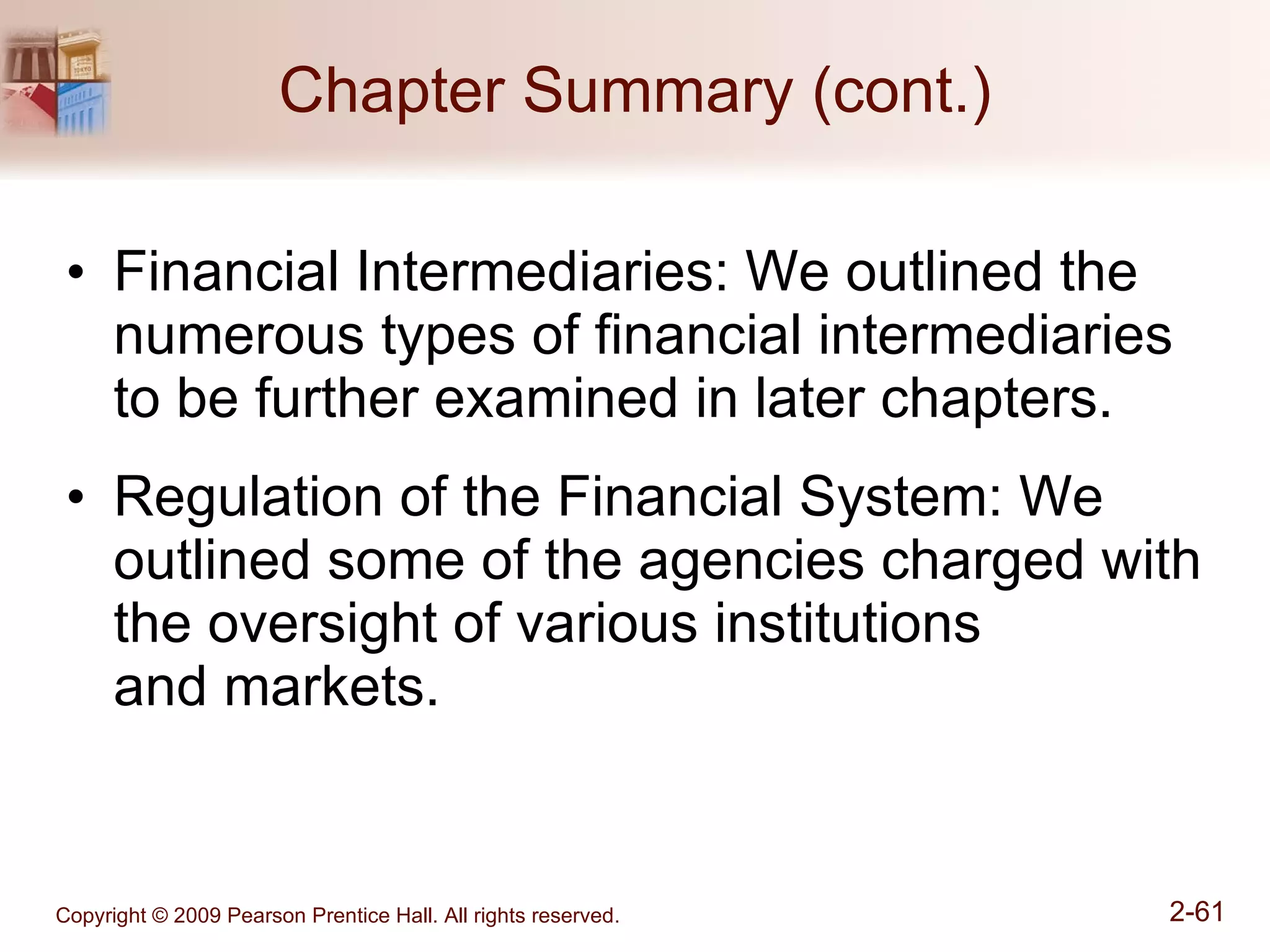 Chapter Summary (cont.) Financial Intermediaries: We outlined the numerous types of financial intermediaries to be further examined in later chapters. Regulation of the Financial System: We outlined some of the agencies charged with the oversight of various institutions  and markets. 