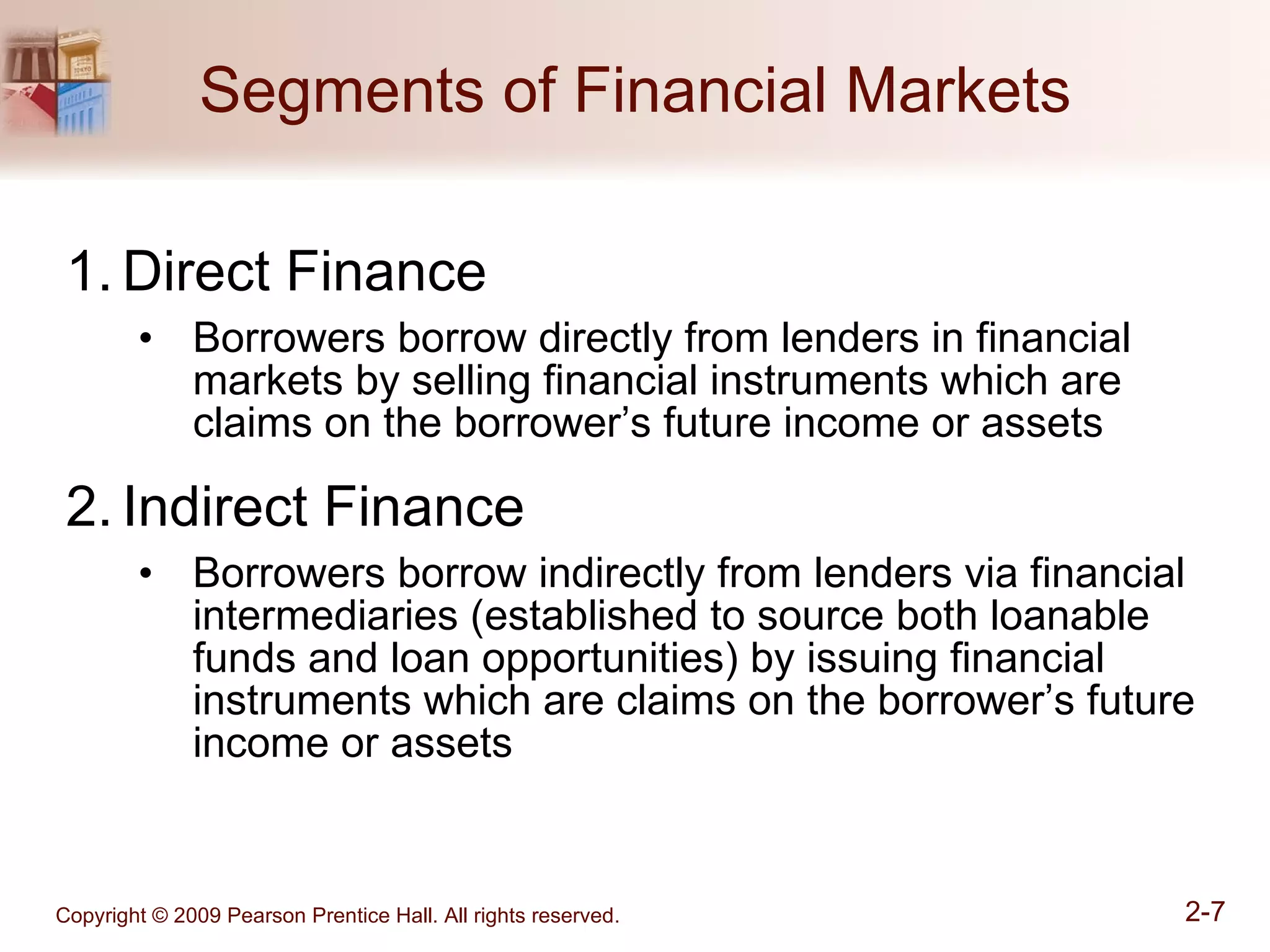 Segments of Financial Markets Direct Finance Borrowers borrow directly from lenders in financial markets by selling financial instruments which are claims on the borrower’s future income or assets Indirect Finance Borrowers borrow indirectly from lenders via financial intermediaries (established to source both loanable funds and loan opportunities) by issuing financial instruments which are claims on the borrower’s future income or assets 