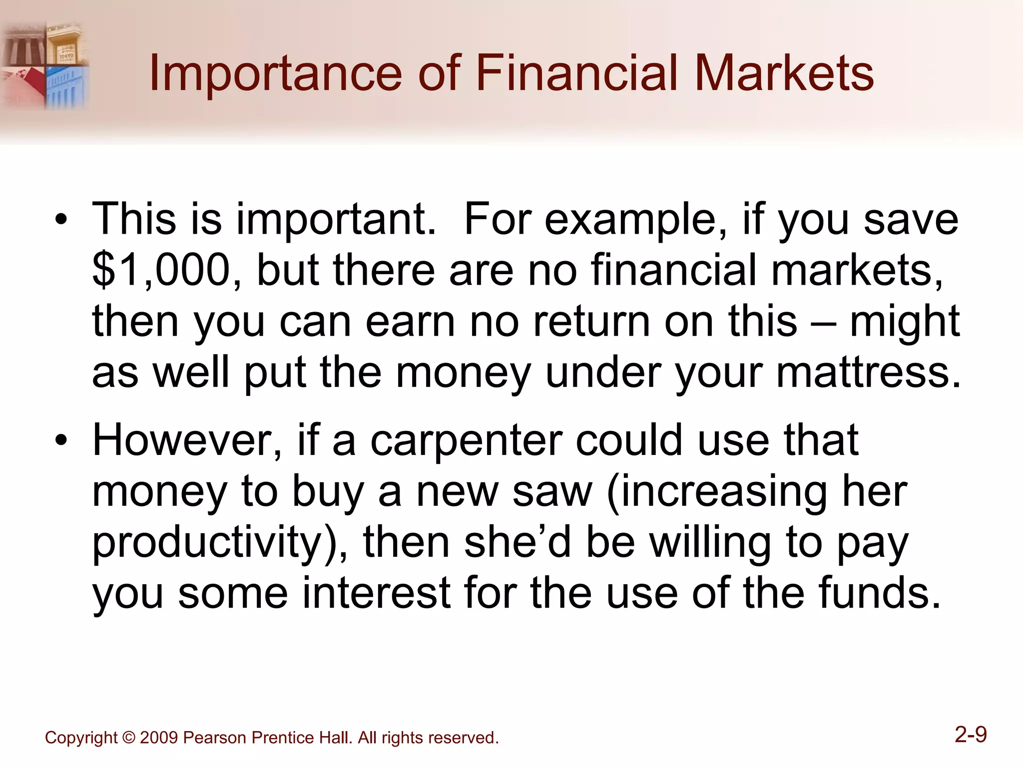 Importance of Financial Markets This is important.  For example, if you save $1,000, but there are no financial markets, then you can earn no return on this – might as well put the money under your mattress. However, if a carpenter could use that money to buy a new saw (increasing her productivity), then she’d be willing to pay you some interest for the use of the funds. 