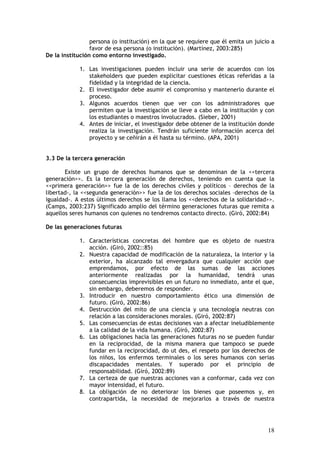 persona (o institución) en la que se requiere que él emita un juicio a
favor de esa persona (o institución). (Martínez, 2003:285)
De la institución como entorno investigado.
1. Las investigaciones pueden incluir una serie de acuerdos con los
stakeholders que pueden explicitar cuestiones éticas referidas a la
fidelidad y la integridad de la ciencia.
2. El investigador debe asumir el compromiso y mantenerlo durante el
proceso.
3. Algunos acuerdos tienen que ver con los administradores que
permiten que la investigación se lleve a cabo en la institución y con
los estudiantes o maestros involucrados. (Sieber, 2001)
4. Antes de iniciar, el investigador debe obtener de la institución donde
realiza la investigación. Tendrán suficiente información acerca del
proyecto y se ceñirán a él hasta su término. (APA, 2001)
3.3 De la tercera generación
Existe un grupo de derechos humanos que se denominan de la <<tercera
generación>>. Es la tercera generación de derechos, teniendo en cuenta que la
<<primera generación>> fue la de los derechos civiles y políticos – derechos de la
libertad-, la <<segunda generación>> fue la de los derechos sociales –derechos de la
igualdad-. A estos últimos derechos se los llama los <<derechos de la solidaridad>>.
(Camps, 2003:237) Significado amplio del término generaciones futuras que remita a
aquellos seres humanos con quienes no tendremos contacto directo. (Giró, 2002:84)
De las generaciones futuras
1. Características concretas del hombre que es objeto de nuestra
acción. (Giró, 2002::85)
2. Nuestra capacidad de modificación de la naturaleza, la interior y la
exterior, ha alcanzado tal envergadura que cualquier acción que
emprendamos, por efecto de las sumas de las acciones
anteriormente realizadas por la humanidad, tendrá unas
consecuencias imprevisibles en un futuro no inmediato, ante el que,
sin embargo, deberemos de responder.
3. Introducir en nuestro comportamiento ético una dimensión de
futuro. (Giró, 2002:86)
4. Destrucción del mito de una ciencia y una tecnología neutras con
relación a las consideraciones morales. (Giró, 2002:87)
5. Las consecuencias de estas decisiones van a afectar ineludiblemente
a la calidad de la vida humana. (Giró, 2002:87)
6. Las obligaciones hacia las generaciones futuras no se pueden fundar
en la reciprocidad, de la misma manera que tampoco se puede
fundar en la reciprocidad, do ut des, el respeto por los derechos de
los niños, los enfermos terminales o los seres humanos con serias
discapacidades mentales. Y superado por el principio de
responsabilidad. (Giró, 2002:89)
7. La certeza de que nuestras acciones van a conformar, cada vez con
mayor intensidad, el futuro.
8. La obligación de no deteriorar los bienes que poseemos y, en
contrapartida, la necesidad de mejorarlos a través de nuestra

18

 