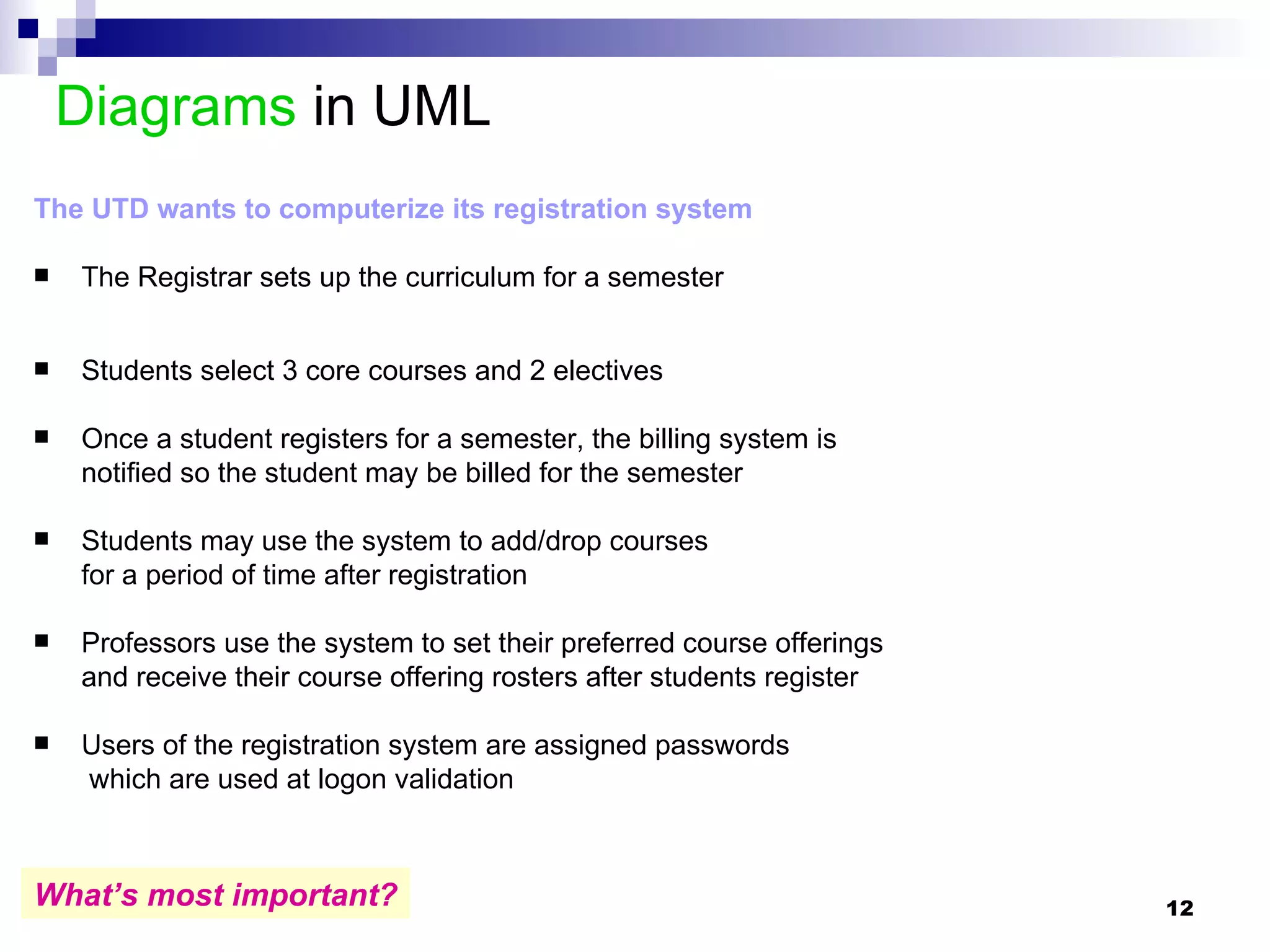 Diagrams  in UML  The UTD wants to computerize its registration system The Registrar sets up the curriculum for a semester Students select 3 core courses and 2 electives Once a student registers for a semester, the billing system is  notified so the student may be billed for the semester Students may use the system to add/drop courses  for a period of time after registration Professors use the system to set their preferred course offerings and receive their course offering rosters after students register Users of the registration system are assigned passwords   which are used at logon validation What’s most important? 