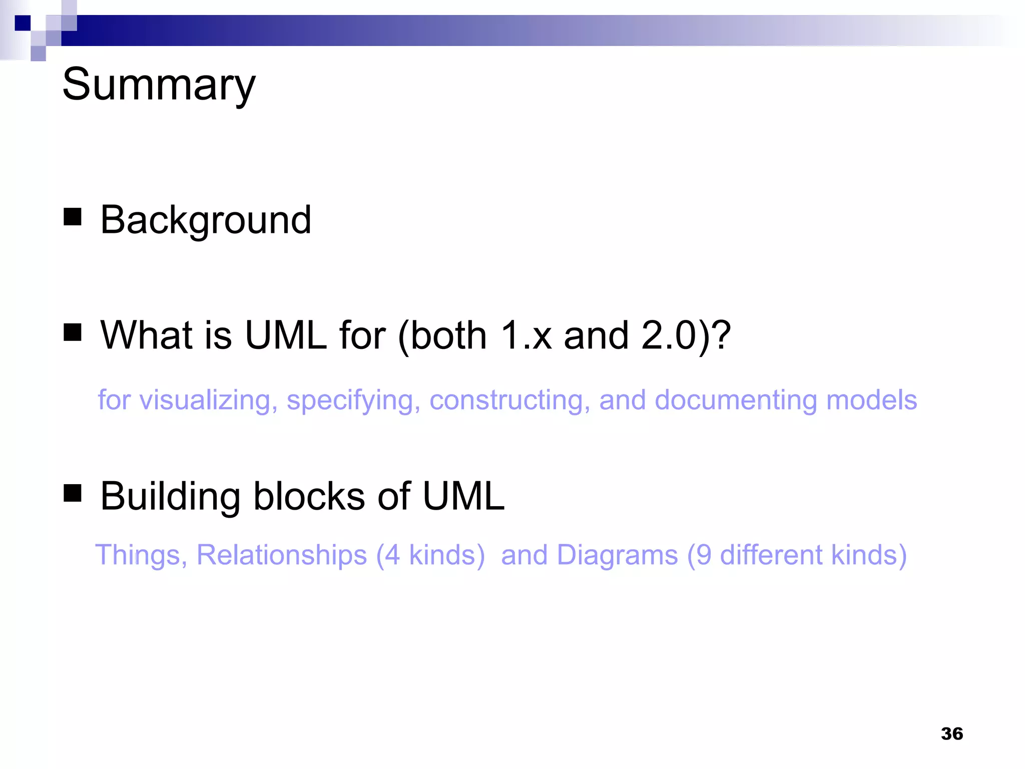 Summary Background What is UML for (both 1.x and 2.0)? for visualizing, specifying, constructing, and documenting models Building blocks of UML Things, Relationships (4 kinds)  and Diagrams (9 different kinds) 