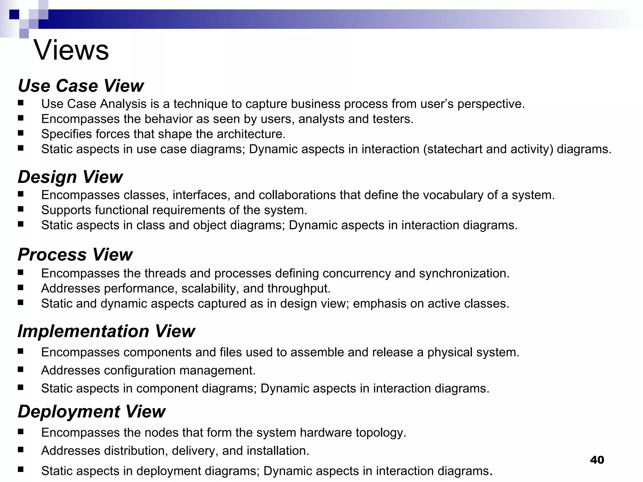 Views Use Case View   Use Case Analysis is a technique to capture business process from user’s perspective.  Encompasses the behavior as seen by users, analysts and testers. Specifies forces that shape the architecture. Static aspects in use case diagrams; Dynamic aspects in interaction (statechart and activity) diagrams. Design View   Encompasses classes, interfaces, and collaborations that define the vocabulary of a system. Supports functional requirements of the system. Static aspects in class and object diagrams; Dynamic aspects in interaction diagrams. Process View   Encompasses the threads and processes defining concurrency and synchronization. Addresses performance, scalability, and throughput. Static and dynamic aspects captured as in design view; emphasis on active classes. Implementation View   Encompasses components and files used to assemble and release a physical system. Addresses configuration management. Static aspects in component diagrams; Dynamic aspects in interaction diagrams. Deployment View   Encompasses the nodes that form the system hardware topology. Addresses distribution, delivery, and installation. Static aspects in deployment diagrams; Dynamic aspects in interaction diagrams . 