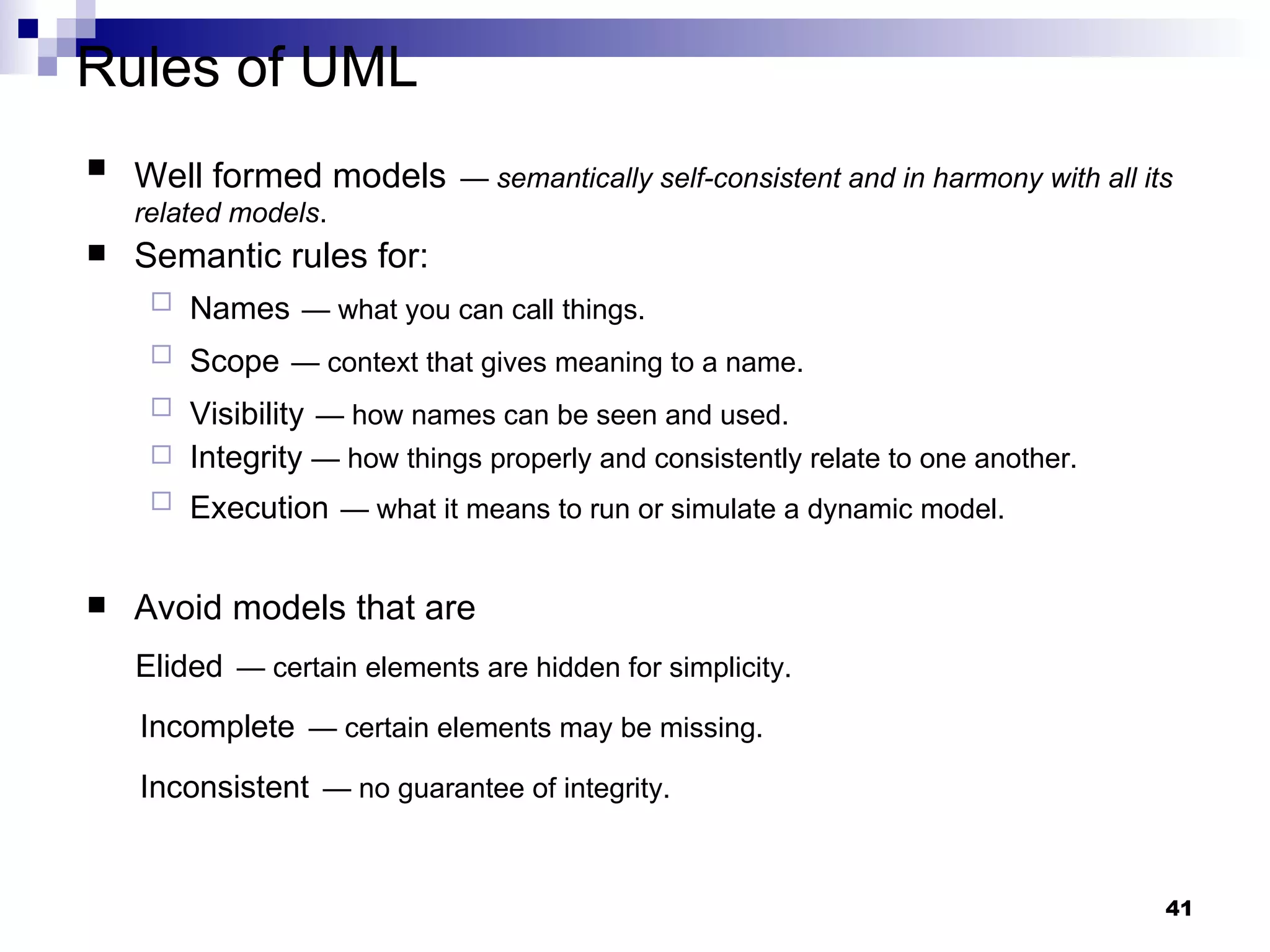 Rules of UML Well formed models   —  semantically self-consistent and in harmony with all its related models . Semantic rules for: Names   — what you can call things. Scope   — context that gives meaning to a name. Visibility   — how names can be seen and used. Integrity  — how things properly and consistently relate to one another. Execution   — what it means to run or simulate a dynamic model. Avoid models that are Elided   — certain elements are hidden for simplicity. Incomplete   — certain elements may be missing. Inconsistent   — no guarantee of integrity. 