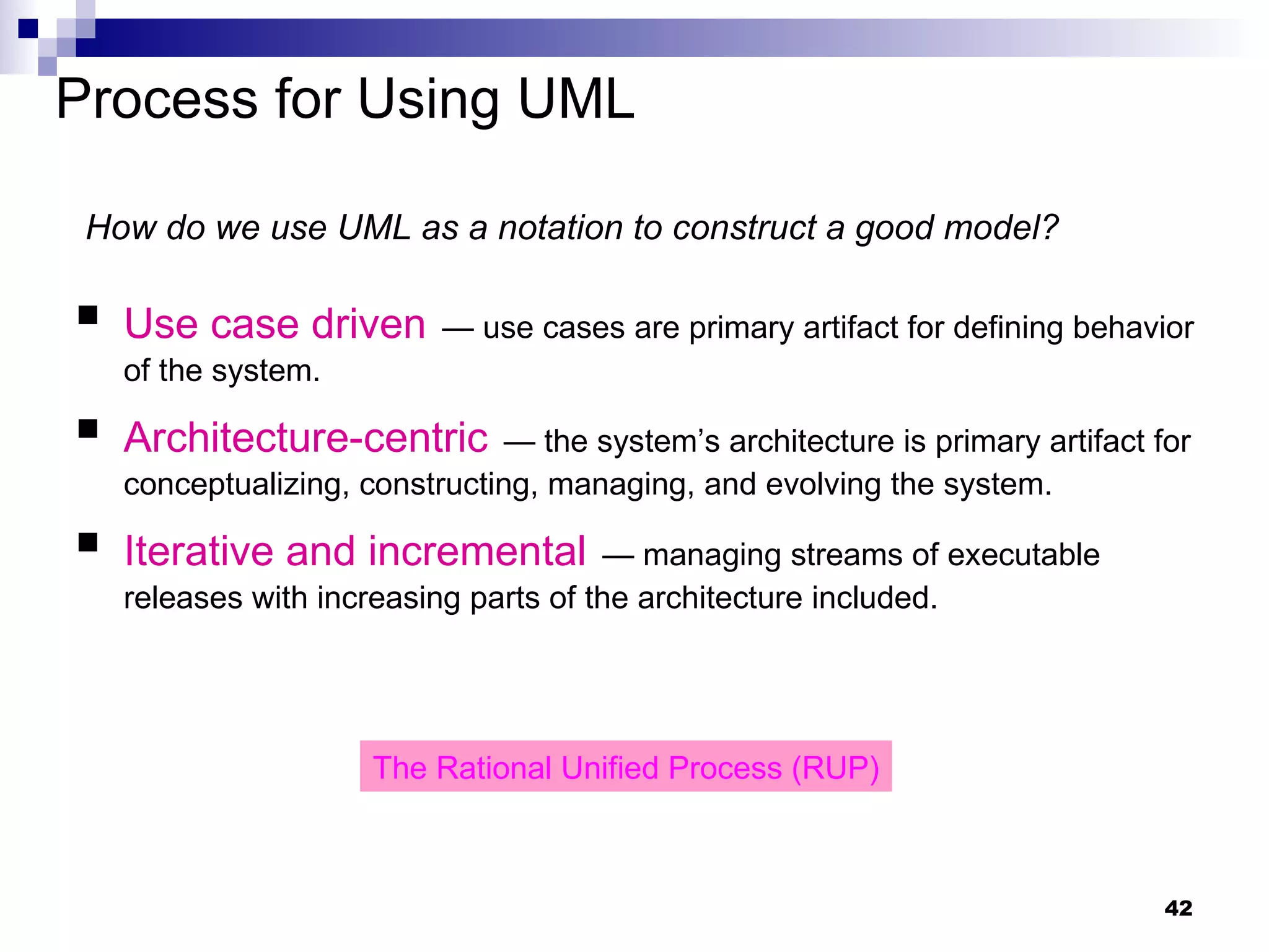 Process for Using UML Use case driven   — use cases are primary artifact for defining behavior of the system. Architecture-centric   — the system’s architecture is primary artifact for conceptualizing, constructing, managing, and evolving the system. Iterative and incremental   — managing streams of executable releases with increasing parts of the architecture included. How do we use UML as a notation to construct a good model? The Rational Unified Process (RUP) 