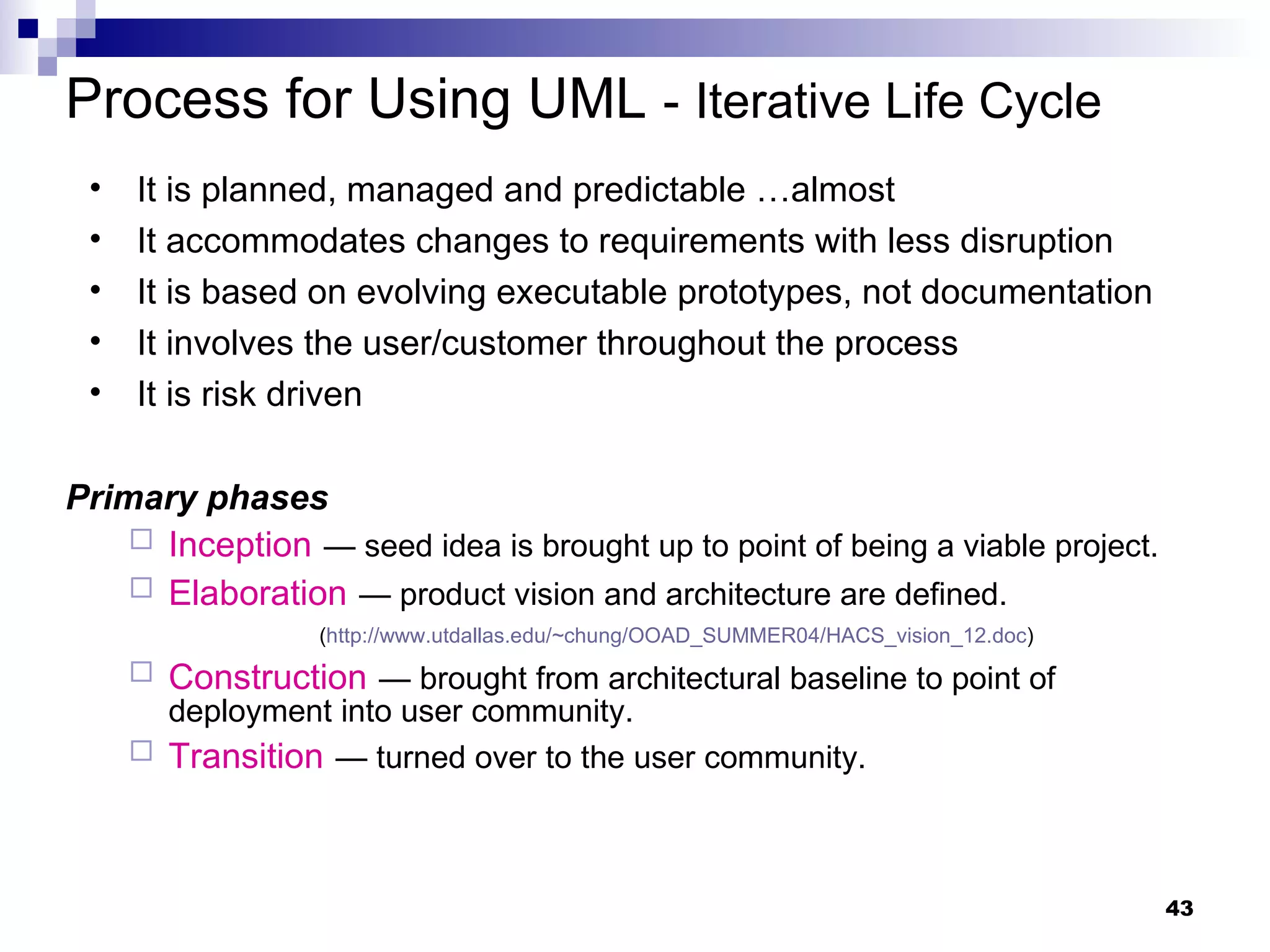 Process for Using UML  -   Iterative Life Cycle It is planned, managed and predictable …almost It accommodates changes to requirements with less disruption It is based on evolving executable prototypes, not documentation It involves the user/customer throughout the process It is risk driven Primary phases Inception   — seed idea is brought up to point of being a viable project. Elaboration   — product vision and architecture are defined. ( http://www.utdallas.edu/~chung/OOAD_SUMMER04/HACS_vision_12.doc ) Construction   — brought from architectural baseline to point of deployment into user community. Transition   — turned over to the user community. 