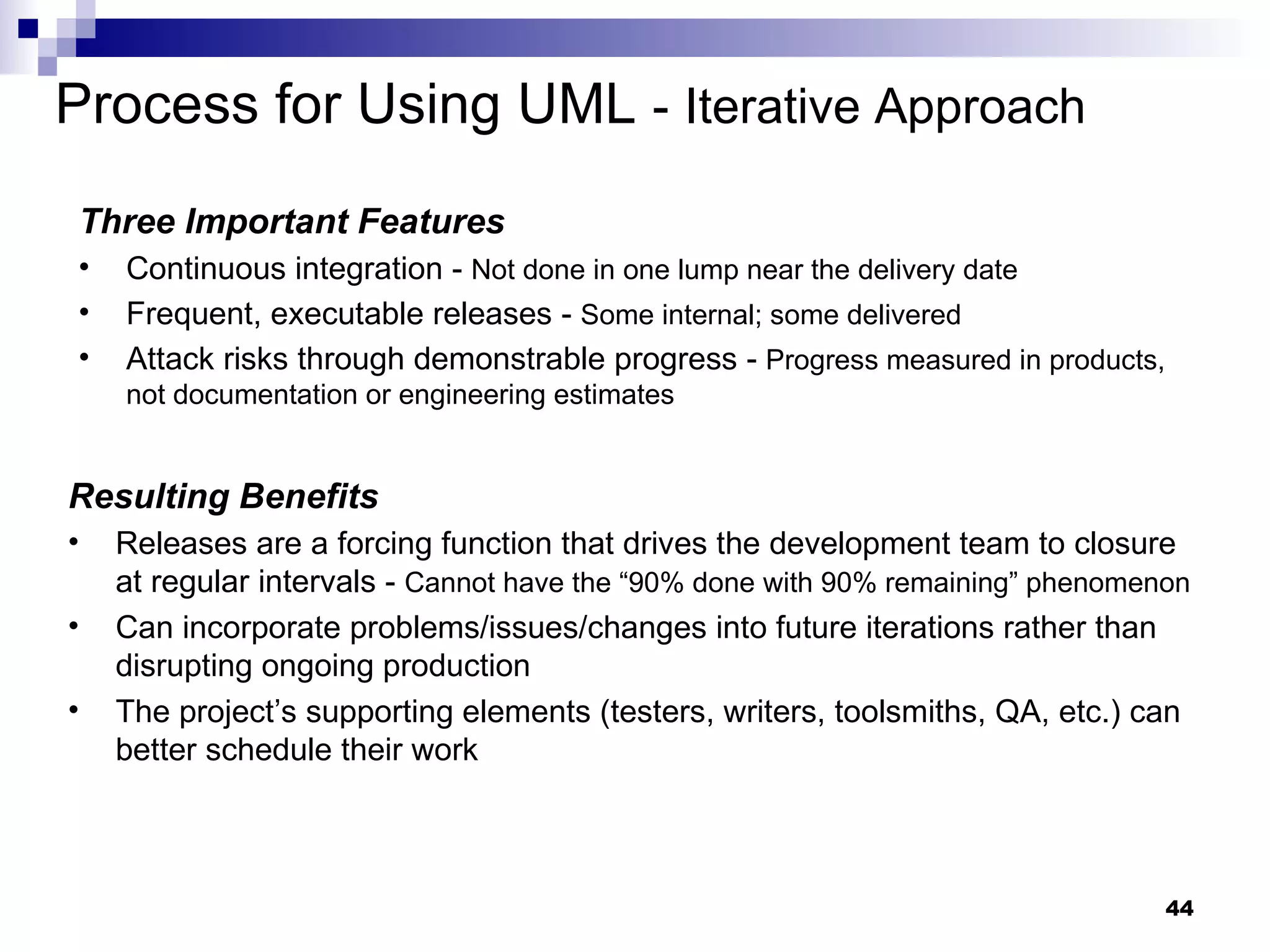 Process for Using UML  -   Iterative Approach Three Important Features   Continuous integration -  Not done in one lump near the delivery date Frequent, executable releases -  Some internal; some delivered Attack risks through demonstrable progress -  Progress measured in products, not documentation or engineering estimates Resulting Benefits   Releases are a forcing function that drives the development team to closure at regular intervals -  Cannot have the “90% done with 90% remaining” phenomenon Can incorporate problems/issues/changes into future iterations rather than disrupting ongoing production The project’s supporting elements (testers, writers, toolsmiths, QA, etc.) can better schedule their work 