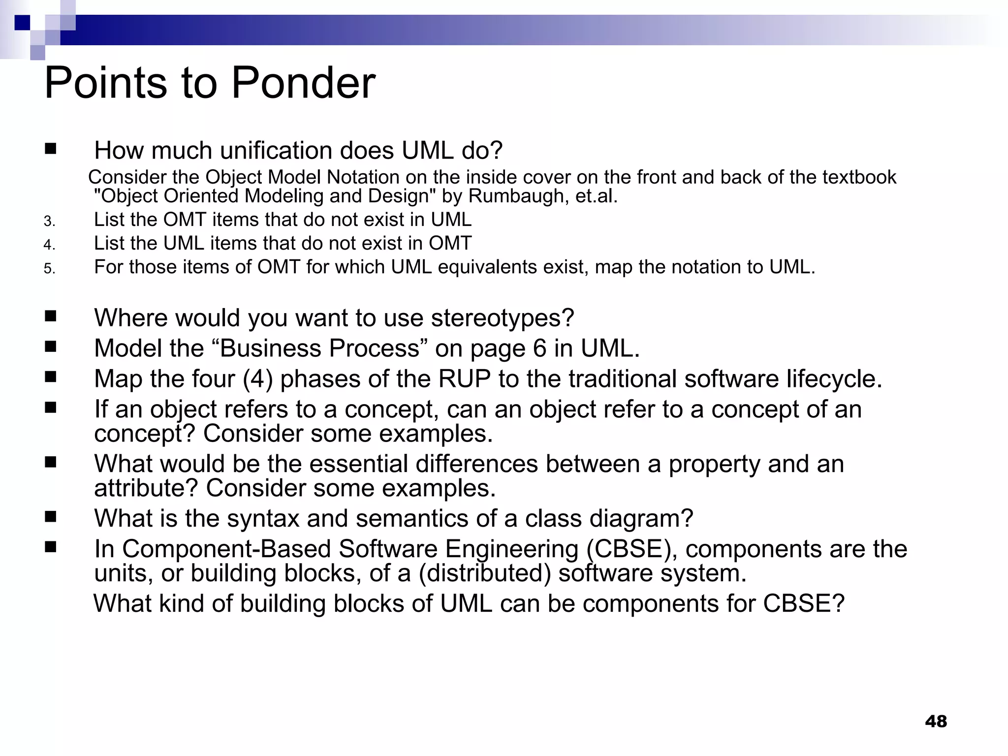 Points to Ponder How much unification does UML do? Consider the Object Model Notation on the inside cover on the front and back of the textbook &quot;Object Oriented Modeling and Design&quot; by Rumbaugh, et.al.  List the OMT items that do not exist in UML  List the UML items that do not exist in OMT For those items of OMT for which UML equivalents exist, map the notation to UML.  Where would you want to use stereotypes? Model the “Business Process” on page 6 in UML. Map the four (4) phases of the RUP to the traditional software lifecycle. If an object refers to a concept, can an object refer to a concept of an concept? Consider some examples. What would be the essential differences between a property and an attribute? Consider some examples. What is the syntax and semantics of a class diagram? In Component-Based Software Engineering (CBSE), components are the units, or building blocks, of a (distributed) software system. What kind of building blocks of UML can be components for CBSE? 