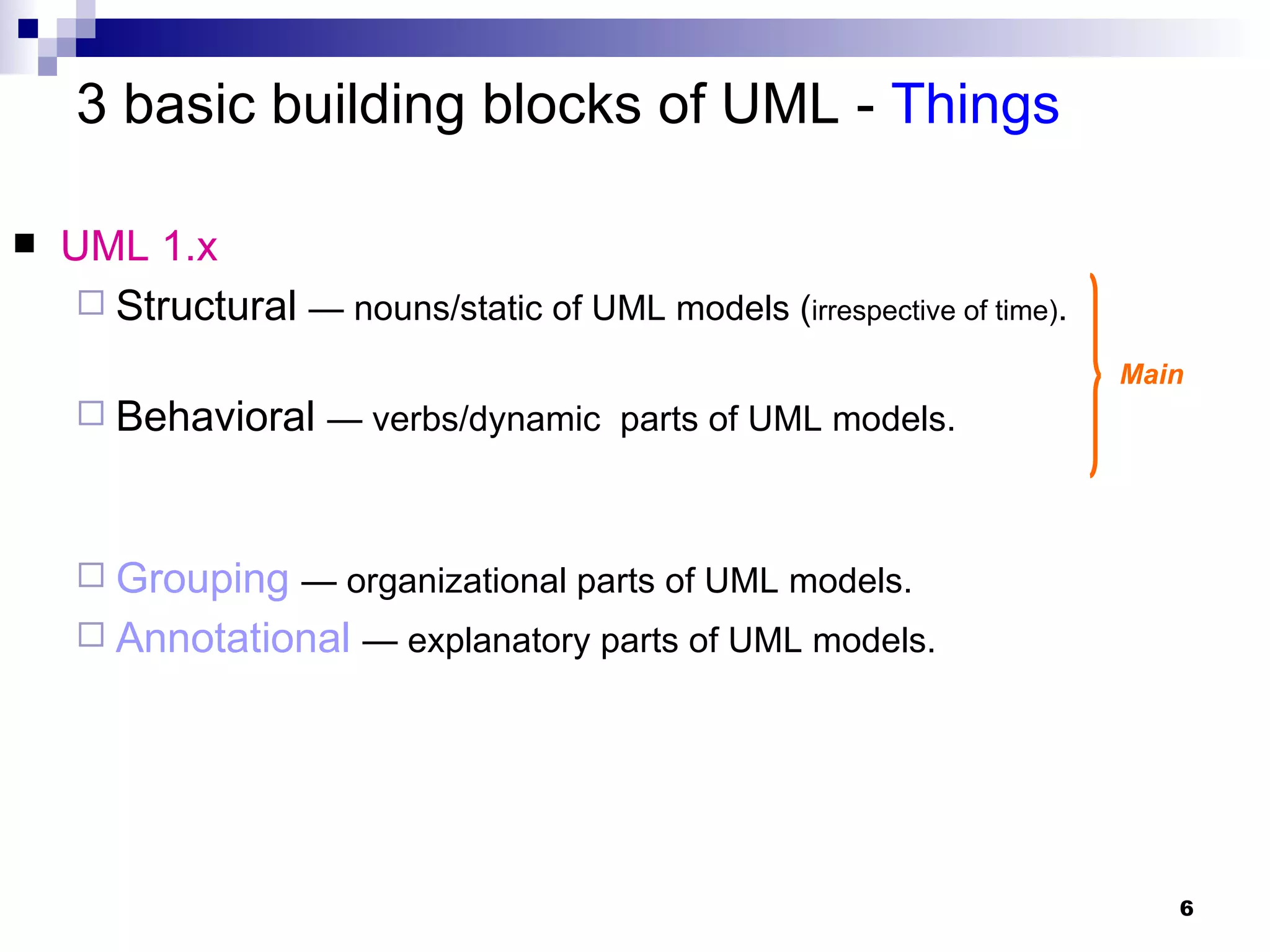 UML 1.x Structural   — nouns/static of UML models ( irrespective of time) . Behavioral   — verbs/dynamic  parts of UML models. Grouping   — organizational parts of UML models. Annotational   — explanatory parts of UML models. 3 basic building blocks of UML -  Things Main 
