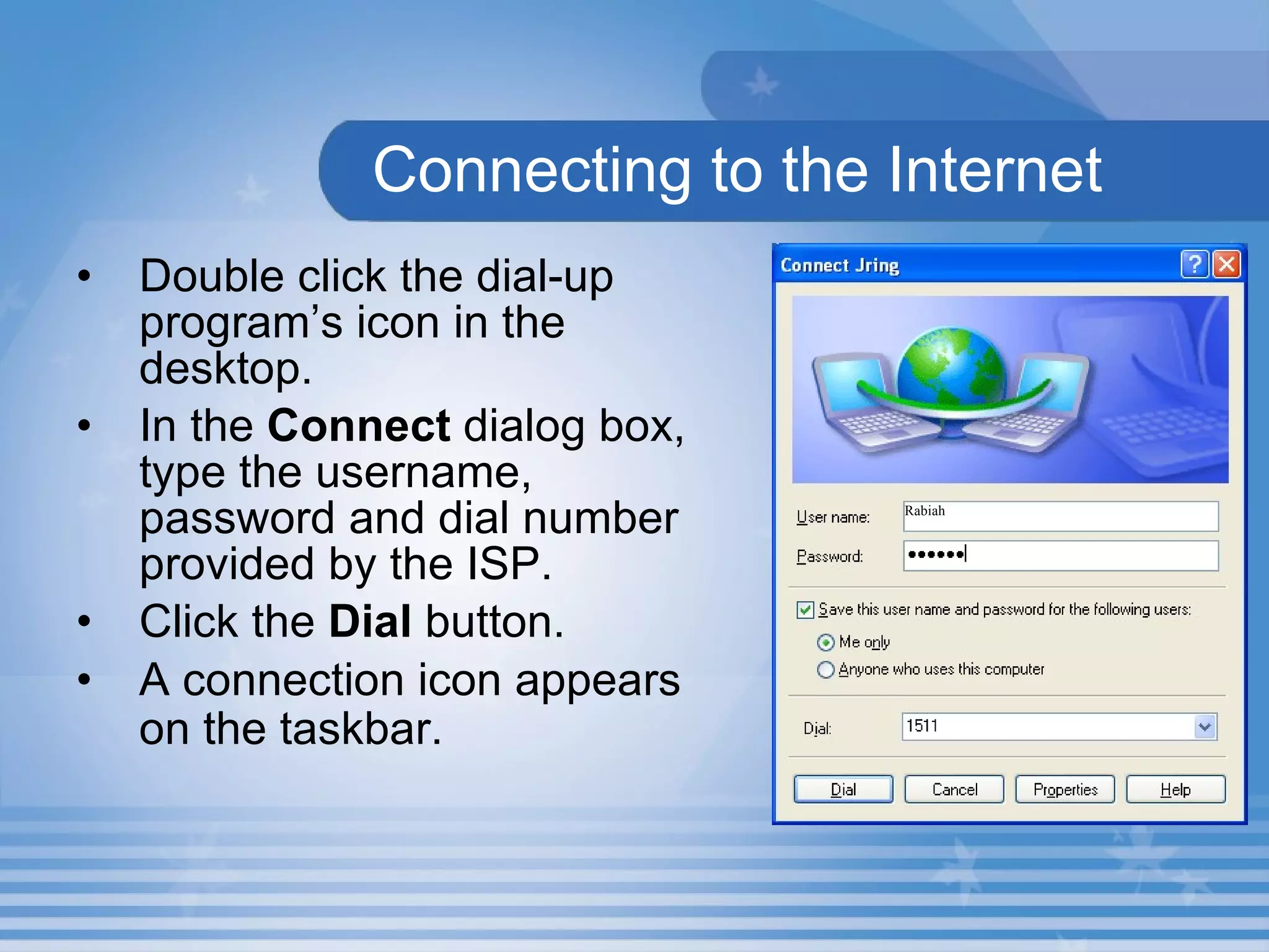 Connecting to the Internet Double click the dial-up program’s icon in the desktop. In the  Connect  dialog box, type the username, password and dial number provided by the ISP. Click the  Dial  button.  A connection icon appears on the taskbar.   Rabiah 