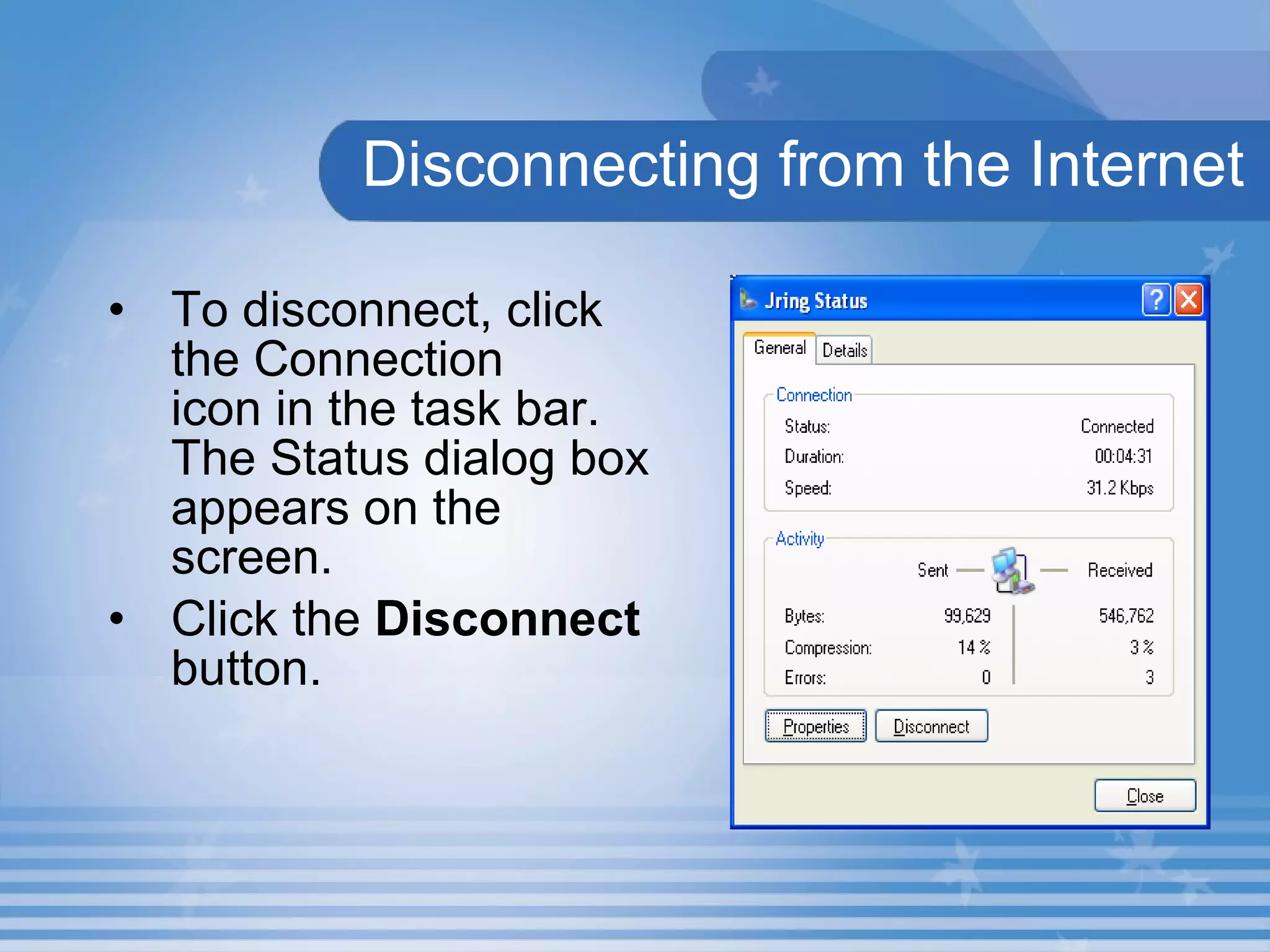 Disconnecting from the Internet To disconnect, click the Connection  icon in the task bar. The Status dialog box appears on the screen. Click the  Disconnect  button. 